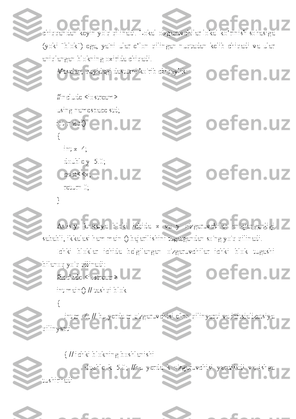 chiqqandan keyin yo'q qilinadi. Lokal o'zgaruvchilar lokal ko’rinish sohasiga
(yoki   "blok")   ega,   ya'ni   ular   e’lon   qilingan   nuqtadan   kelib   chiqadi   va   ular
aniqlangan blokning oxirida chiqadi.
Masalan, quyidagi dasturni ko'rib chiqaylik:
#include <iostream>
using namespace std;
int main()
{
    int x=4;
    double y=5.0;
    cout<<x;
    return 0;
}
Asosiy   funksiya   bloki   ichida   x   va   y   o'zgaruvchilar   aniqlanganligi
sababli, ikkalasi ham main () bajarilishini tugatgandan so'ng yo'q qilinadi.
Ichki   bloklar   ichida   belgilangan   o'zgaruvchilar   ichki   blok   tugashi
bilanoq yo'q qilinadi:
#include <iostream>
int main() // tashqi blok
{
    int m=4; // bu yerda m o'zgaruvchisi e'lon qilinyapti va initsializatsiya
qilinyapti
    { // ichki blokning boshlanishi
                double   k=5.0;   //bu   yerda   k   o'zgaruvchisi   yaratiladi   va   ishga
tushiriladi 