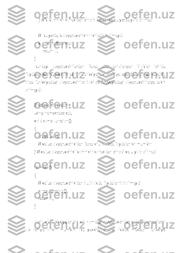     } // k ko'rinish sohasidan chiqib ketadi va bu yerda yo'q qilinadi
    // Bu yerda k o'zgaruvchisini ishlatib bo'lmaydi.
    k  = k+1; //Bu xato
        return 0;
}
Bunday   o'zgaruvchilardan   faqat   ular   aniqlangan   bloklar   ichida
foydalanish   mumkin.   Har   bir   funksiya   o'z   blokiga   ega   bo'lganligi   sababli,
bitta funksiyadagi o'zgaruvchilar boshqa funksiyadagi o'zgaruvchilarga ta'sir
qilmaydi:
#include <iostream>
using namespace std;
void someFunction()
{
    int value=5;
    // value o'zgaruvchisidan faqat shu blokda foydalanish mumkin
} // value o'zgaruvchisi ko'rinishi sohasidan chiqdi va u yo'q qilinadi
int main()
{
    // value o'zgaruvchisidan bu blokda foydalanib bo'lmaydi
    someFunction();
    return 0;
}
Turli   xil   funksiyalar   bir   xil   nomdagi   o'zgaruvchilar   yoki   parametrlarni
o'z   ichiga   olishi   mumkin.   Bu   yaxshi,   chunki   ikkita   mustaqil   funksiya 