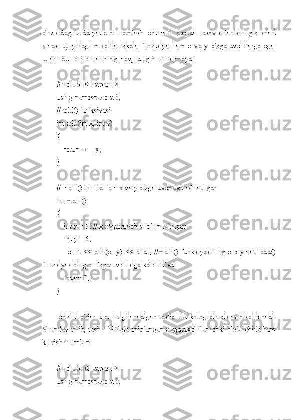 o'rtasidagi   ziddiyatlarni   nomlash   ehtimoli   haqida   tashvishlanishingiz   shart
emas.   Quyidagi   misolda   ikkala   funktsiya   ham   x   va   y   o'zgaruvchilarga   ega.
Ular hatto bir-birlarining mavjudligini bilishmaydi:
#include <iostream>
using namespace std;
// add() funksiyasi
int add(int x, int y)
{
    return x + y;
}
// main() ichida ham x va y o'zgaruvchilari ishlatilgan
int main()
{
    int x = 5; // x o'zgaruvchisi e'lon qilingan
    int y = 6;
        cout   <<   add(x,   y)   <<   endl;   //main()   funksiyasining   x   qiymati   add()
funksiyasining x o'zgaruvchisiga ko'chiriladi
    return 0;
}
Ichki  bloklar  ular  belgilanadigan  tashqi  blokning  bir  qismi  hisoblanadi.
Shunday qilib, tashqi blokda aniqlangan o'zgaruvchilar ichki blok ichida ham
ko'rish mumkin:
#include <iostream>
using namespace std; 