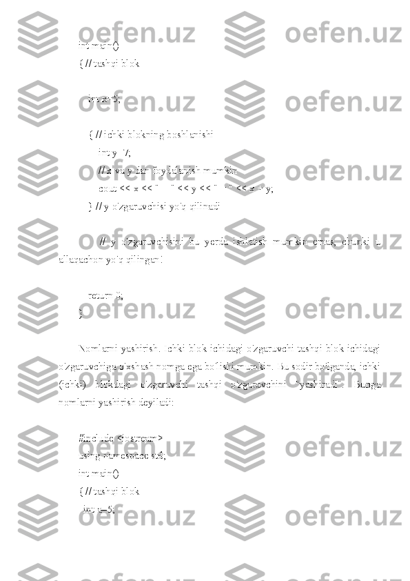 int main()
{ // tashqi blok
    int x=5;
    { // ichki blokning boshlanishi
        int y=7;
        // x va y dan foydalanish mumkin
        cout << x << " + " << y << " = " << x + y;
    } // y o'zgaruvchisi yo'q qilinadi
        //   y   o'zgaruvchisini   bu   yerda   ishlatish   mumkin   emas,   chunki   u
allaqachon yo'q qilingan!
    return 0;
}
Nomlarni yashirish. Ichki blok ichidagi o'zgaruvchi tashqi blok ichidagi
o'zgaruvchiga o'xshash nomga ega bo'lishi mumkin. Bu sodir bo'lganda, ichki
(ichki)   blokdagi   o'zgaruvchi   tashqi   o'zgaruvchini   "yashiradi".   Bunga
nomlarni yashirish deyiladi:
#include <iostream>
using namespace std;
int main()
{ // tashqi blok
int a=5;
  