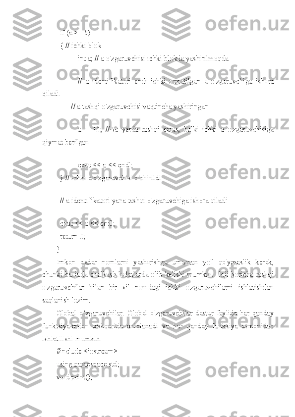 if (a >= 5) 
{ // ichki blok
int a; // a o'zgaruvchisi ichki blokda yashirilmoqda
 
//   a   identifikatori   endi   ichki   o'rnatilgan   a   o'zgaruvchiga   ishora
qiladi.
        // a tashqi o'zgaruvchisi vaqtincha yashiringan
 
a   =   10;   //Bu   yerda   tashqi   emas,   balki   ichki   a   o'zgaruvchisiga
qiymat berilgan
 
cout << a << endl;
} // ichki a o'zgaruvchisi o'chirildi
 
// a identifikatori yana tashqi o'zgaruvchiga ishora qiladi
 
cout << a << endl;
return 0;
}
Imkon   qadar   nomlarni   yashirishga   umuman   yo'l   qo'ymaslik   kerak,
chunki bu juda chalkash holatlarda olib kelishi mumkin. Iloji boricha tashqi
o'zgaruvchilar   bilan   bir   xil   nomdagi   ichki   o'zgaruvchilarni   ishlatishdan
saqlanish lozim.
Global   o’zgaruvchilar.   Global   o'zgaruvchilar   dastur   faylida   har   qanday
funktsiyalardan   tashqarida   aniqlanadi   va   har   qanday   funksiya   tomonidan
ishlatilishi mumkin.
#include <iostream>
using namespace std;
void print(); 