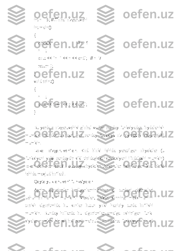 int n = 5; //Global o'zgaruvchi
int main()
{
    print();                        // n=6
    n++;
    cout << "n=" << n << endl;   // n=7
    return 0;
}
void print()
{
    n++;
    cout << "n=" << n << endl;
}
Bu yerda n o'zgaruvchisi global va har qanday funksiyadan foydalanish
mumkin.   Bundan   tashqari,   har   qanday   funksiya   o'z   qiymatini   o'zgartirishi
mumkin.
Lokal   o’zgaruvchilar .   Kod   bloki   ichida   yaratilgan   obyektlar   (u
funksiyani   yoki   qandaydir   sikl   tipidagi   konstruktsiyani   ifodalashi   mumkin)
lokal   deb   nomlanadi.   Bunday   obyektlar   faqat   ular   belgilangan   kod   bloki
ichida mavjud bo’ladi.
Qayta   yuk l a n uvchi   funksiyalar
Ayr i m   algoritmlar   berilganlar n ing   har   xil   turdagi   qiymatlari
uch u n   qo’llan i shi   mumki n .   Masalan,   ik k ita   s on n ing   mak s imumini
topish   algoritmida   b u   sonlar   butun   yo ki   haqiqiy   turda   b o’ l ishi
mumkin.   Bun d ay   hollarda   bu   algoritmlar   ama l ga   oshiril g an   fu n k-
siyalar   nomlari   bir   xil bo’l g ani   ma ’ qul.   Bir   nechta   funksi ya ni   bir xil 