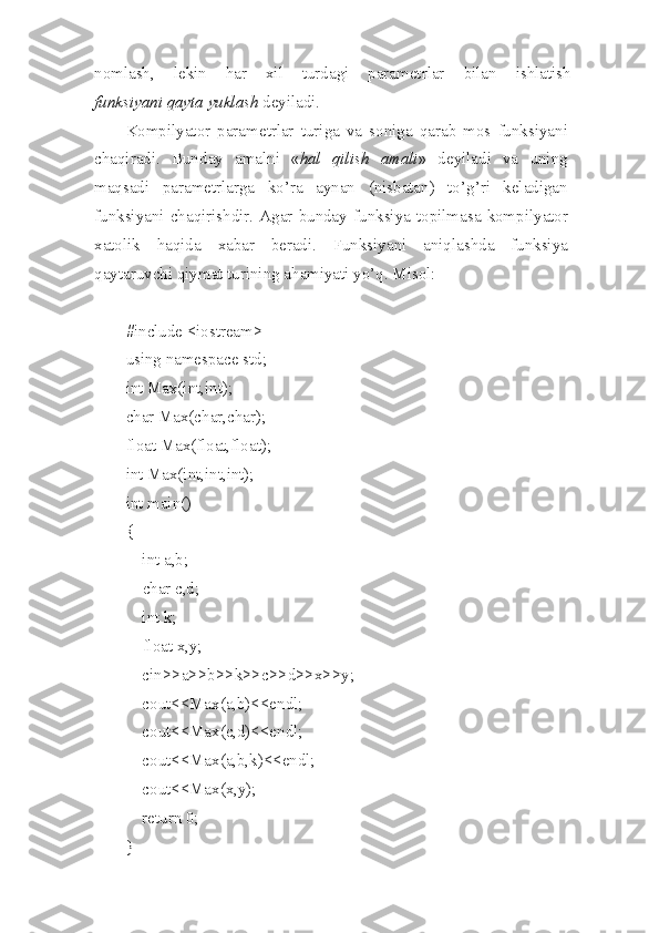 nom l ash,   lekin   har   xil   turdagi   parametrlar   bil a n   ish l atish
funks i yani   qayta   yuklash  deyiladi.
Kompilyator   parame t rlar   tur i ga   va   s oniga   qarab   mos   funksiyani
chaqiradi.   Bun d ay   amal n i   « hal   qilish   amali »   de yiladi   va   u ni n g
maqsadi   parametrlarga   ko’ra   aynan   (nisbatan)   to’ g’ ri   keladigan
funksiyani   cha q irishdir.   Agar   bunday   funksiya   topilmasa   kompil ya tor
xatolik   haqida   xabar   beradi.   Funksiyani   aniqlashda   funksiya
qaytaruvchi   qiym a t turining ahamiyati yo’ q .   Mis o l:
#include <iostream>
using namespace std;
int Max(int,int);
char Max(char,char);
float Max(float,float);
int Max(int,int,int);
int main()
{
    int a,b;
     char c,d;
    int k;
     float x,y;
    cin>>a>>b>>k>>c>>d>>x>>y;
    cout<<Max(a,b)<<endl;
    cout<<Max(c,d)<<endl;
    cout<<Max(a,b,k)<<endl;
    cout<<Max(x,y);
    return 0;
} 