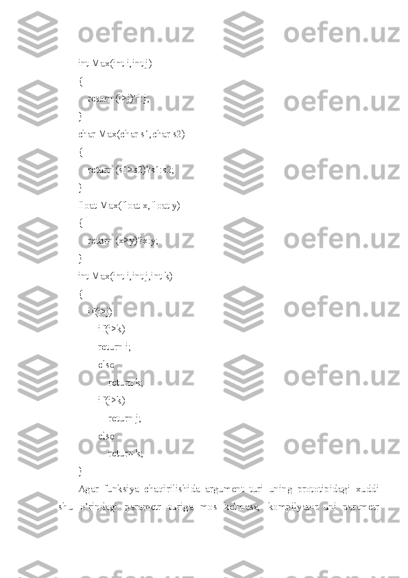 int Max(int i,int j)
{
    return (i>j)?i:j;
}
char Max(char s1,char s2)
{
    return (s1>s2)?s1:s2;
}
float Max(float x,float y)
{
    return (x>y)?x:y;
}
int Max(int i,int j,int k)
{
    if(i>j)
        if(i>k)
        return i;
        else
            return k;
        if(j>k)
            return j;
        else
            return k;
}
Ag a r   funksiya   chaqirilishida   argument   turi   un i ng   prototipidagi   xud d i
sh u   o’rindagi   parametr   turi g a   mos   kelmasa,   kompilyator   uni   parametr 