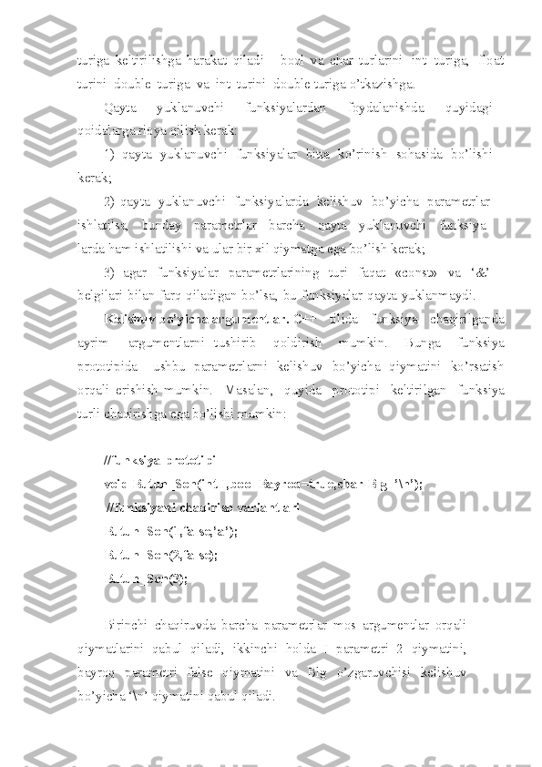 tu r iga   keltirilishga   harakat   qiladi   -   bool   va   char   turlarini   int   t u riga,   float
t u rini   double   t u ri g a   va   int   turini   d o uble turiga   o’tkazishg a .
Qayta   yuklanuvchi   funksi ya lardan   foyda l anishda   quyidagi
qoidalarga r i oya qilish kera k :
1)   qayta   yuklanuv ch i   funksiyalar   bitta   ko’rinish   sohasida   bo’lishi
kera k ;
2)   qayta   yu kla nu vchi   funksiyalarda   ke l ishuv   bo’yicha   parametrlar
ishlatilsa,   bunday   parametrlar   barcha   qayta   yu k lanuvchi   funksiya-
larda ham ishl a t ilishi va ular bir xil   qiymatga ega bo’lish kera k ;
3)   agar   funksiyalar   parametrlarining   turi   fa q at   «const»   va   ‘&’
belgilari   bilan   farq   qilad i gan   b o’ lsa,   bu   funk s iyalar   qayta   yuklanmaydi.
Keli sh uv   b o’y i cha   argu me ntlar.  С ++   tilida   funksiya   chaqirilga n da
ayrim   argumentlarni   tushirib   q oldirish   mumkin.   B unga   funksiya
prototipida   ushbu   parametrlarni   kelishuv   bo’yi ch a   qiymatini   ko’rs a tish
orqali   e r i shish   mumkin.   Masala n ,   quyida   prototipi   keltir i lgan   funksiya
turli chaqirishga e g a bo’lishi  m umkin:
//funksiya prototipi
void Butun_Son(int I,bool Bayroq=true,char Blg=’\n’);
 //funksiyani chaqirish variantlari 
Butun_Son(1,false,’a’);
Butun_Son(2,false); 
Butun_Son(3);
Birinchi   chaqiruvda   barcha   parame t rlar   mos   ar g ume n t l ar   orq a li
qiymatlarini   qabul   qiladi,   ikkinchi   holda   I   p a ramet r i   2   qiy m atini,
bayroq   parametri   false   qiy m atini   va   Blg   o’ zgaruv ch isi   ke l ishuv
bo’yicha ‘\n’ qiymatini   qab u l qila d i. 