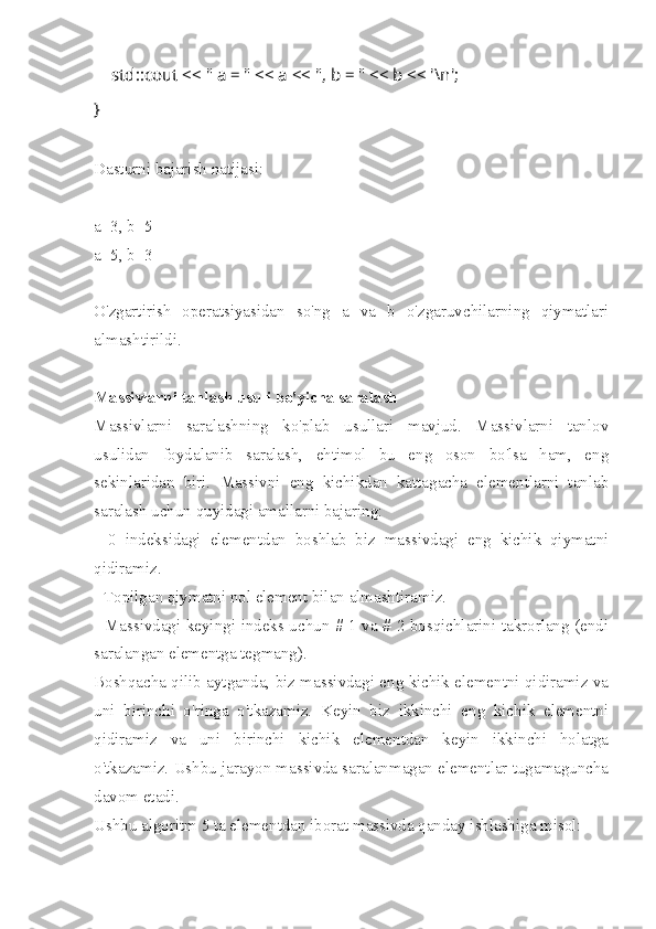         std::cout << " a = " << a << ", b = " << b << '\n';
}
Dasturni bajarish natijasi:
a=3, b=5
a=5, b=3
O'zgartirish   operatsiyasidan   so'ng   a   va   b   o'zgaruvchilarning   qiymatlari
almashtirildi.
Massivlarni tanlash usuli bo'yicha saralash
Massivlarni   saralashning   ko'plab   usullari   mavjud.   Massivlarni   tanlov
usulidan   foydalanib   saralash,   ehtimol   bu   eng   oson   bo'lsa   ham,   eng
sekinlaridan   biri.   Massivni   eng   kichikdan   kattagacha   elementlarni   tanlab
saralash uchun quyidagi amallarni bajaring:
-   0   indeksidagi   elementdan   boshlab   biz   massivdagi   eng   kichik   qiymatni
qidiramiz.
- Topilgan qiymatni nol element bilan almashtiramiz.
- Massivdagi keyingi indeks uchun # 1 va # 2 bosqichlarini takrorlang (endi
saralangan elementga tegmang).
Boshqacha qilib aytganda, biz massivdagi eng kichik elementni qidiramiz va
uni   birinchi   o'ringa   o'tkazamiz.   Keyin   biz   ikkinchi   eng   kichik   elementni
qidiramiz   va   uni   birinchi   kichik   elementdan   keyin   ikkinchi   holatga
o'tkazamiz. Ushbu jarayon massivda saralanmagan elementlar tugamaguncha
davom etadi.
Ushbu algoritm 5 ta elementdan iborat massivda qanday ishlashiga misol: 