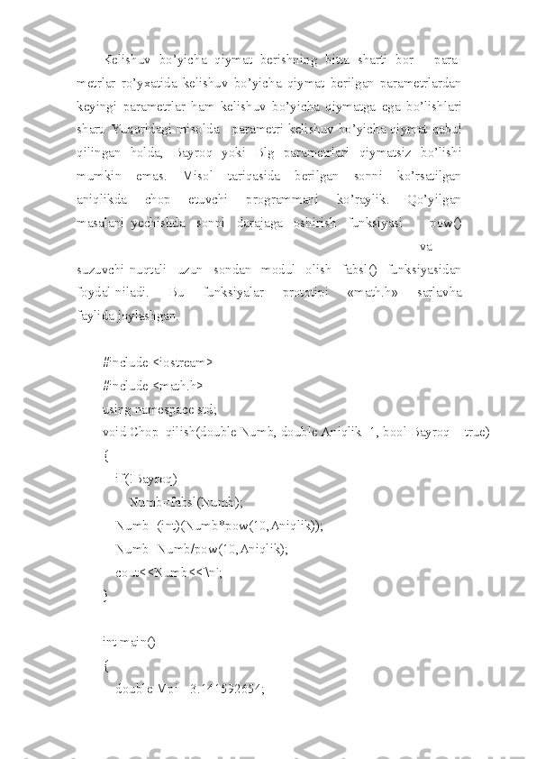 Keli sh uv   bo’yicha   qiymat   berishni n g   bitta   sha r ti   bor   -   para-
metrlar   ro’yxatida   kelishuv   b o’yicha   qiymat   beri l gan   parametrlardan
keyingi   p arametrlar   h am   keli sh uv   b o’yicha   qiymatga   ega   bo’lishlari
shart.   Yuqoridagi   misolda   I   par a metri   ke lishuv   bo’ y icha   qiymat   qabul
qiling a n   holda,   Bay r oq   yoki   Blg   parametrlari   qiymatsiz   bo’l i shi
mumkin   emas.   Misol   tariqasida   ber i lgan   sonni   ko’rsatilgan
aniqlikda   chop   e tuvchi   p r ogrammani   ko’rayl i k.   Qo’yi l gan
masalani   yechishda   sonni   daraja g a   oshirish   funksiyasi   -   pow()
va
suz u vchi   nuqtali   uzun   sondan   modul   olish   fabs l ()   funksiyasidan
foydal-niladi.   B u   funk s iyalar   prototipi   «math.h»   sarlavha
faylida joylashgan.
#include <iostream>
#include <math.h>
using namespace std;
void Chop_qilish(double Numb, double Aniqlik=1, bool Bayroq = true)
{
    if(!Bayroq)
        Numb=fabsl(Numb);
    Numb=(int)(Numb*pow(10,Aniqlik));
    Numb=Numb/pow(10,Aniqlik);
    cout<<Numb<<'\n';
}
int main()
{
    double Mpi=-3.141592654; 