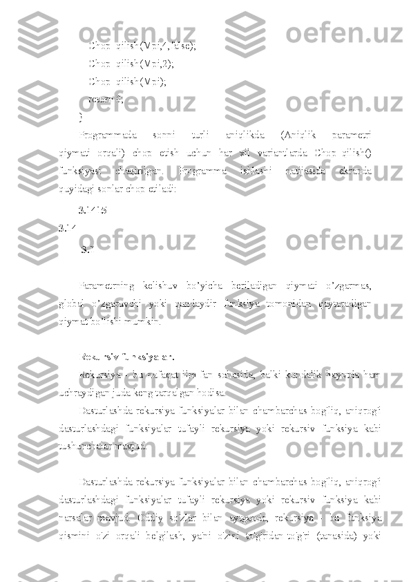     Chop_qilish(Mpi,4,false);
    Chop_qilish(Mpi,2);
    Chop_qilish(Mpi);
    return 0;
}
Programmada   s onni   turli   aniqlikda   (Aniql i k   parametri
qiymati   orqali)   chop   etish   uchun   har   xil   variantlarda   Chop_qilish()
funksiyasi   chaqirilgan.   Programma   ishla sh i   natijasida   ekranda
quyidagi sonlar chop etil a di:
3.1 4 15   -
3. 1 4  
-3.1
Parametrning   kelishuv   b o’yicha   beriladigan   qiymati   o’zgarmas,
global   o’ z garuv ch i   yoki   qa n daydir   funksiya   tomonidan   q aytaradi g an
qiymat bo’li sh i mumkin.
Rekursiv funksiyalar.
Rekursiya   -   bu   nafaqat   ilm-fan   sohasida,   balki   kundalik   hayotda   ham
uchraydigan juda keng tarqalgan hodisa. 
Dasturlashda  rekursiya   funksiyalar   bilan  chambarchas  bog'liq,  aniqrog'i
dasturlashdagi   funksiyalar   tufayli   rekursiya   yoki   rekursiv   funksiya   kabi
tushunchalar mavjud.  
Dasturlashda  rekursiya   funksiyalar   bilan  chambarchas  bog'liq,  aniqrog'i
dasturlashdagi   funksiyalar   tufayli   rekursiya   yoki   rekursiv   funksiya   kabi
narsalar   mavjud.   Oddiy   so'zlar   bilan   aytganda,   rekursiya   -   bu   funksiya
qismini   o'zi   orqali   belgilash,   ya'ni   o'zini   to'g'ridan-to'g'ri   (tanasida)   yoki 