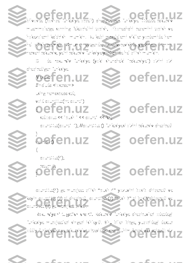 bilvosita   (boshqa   funktsiya   orqali)   chaqiradigan   funksiya.   Odatda   rekursiv
muammolarga   sonning   faktorialini   topish,   Fibonachchi   raqamini   topish   va
hokazolarni   keltirish     mumkin.   Bu   kabi   masalalarni   sikllar   yordamida   ham
hal   qilish   mumkin.   Umuman   aytganda,   iterativ   ravishda   yechilgan   hamma
narsani rekursiv, ya'ni rekursiv funksiya yordamida hal qilish mumkin. 
C++   da   rekursiv   funksiya   (yoki   shunchaki   "rekursiya")   o'zini   o'zi
chaqiradigan funksiya.
Masalan:
#include <iostream>
using namespace std;
void countOut(int count1)
{
    std::cout << "push " << count1 << '\n';
    countOut(count1-1); //countOut () funktsiyasi o'zini rekursiv chaqiradi
}
int main()
{
    countOut(4);
    return 0;
}
countOut(4)   ga   murojaat   qilish   “push   4”   yozuvini   bosib   chiqaradi   va
keyin countOut (3) ni chaqiradi. countOut (3) “push 3” ni bosib chiqaradi va
countOut (2) ga murojaat qiladi.
Rekursiyani   tugatish   sharti.   Rekursiv   funksiya   chaqiruvlari   odatdagi
funktsiya   murojaatlari   singari   ishlaydi.   Shu   bilan   birga,   yuqoridagi   dastur
oddiy funksiyalar va rekursivlar o'rtasidagi eng muhim farqni aks ettiradi: siz 