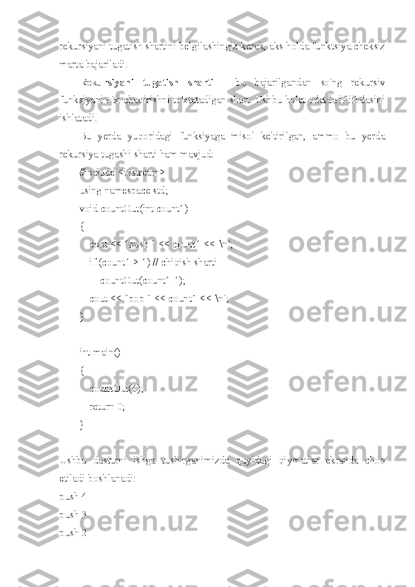 rekursiyani tugatish shartini belgilashingiz kerak, aks holda funktsiya cheksiz
marta bajariladi.
Rekursiyani   tugatish   sharti   -   bu   bajarilgandan   so'ng   rekursiv
funksiyani o'zi chaqirishni to'xtatadigan shart. Ushbu holat odatda if ifodasini
ishlatadi.
Bu   yerda   yuqoridagi   funksiyaga   misol   keltirilgan,   ammo   bu   yerda
rekursiya tugashi sharti ham mavjud:
#include <iostream>
using namespace std;
void countOut(int count1)
{
    cout << "push " << count1 << '\n';
    if (count1 > 1) // chiqish sharti
        countOut(count1-1);
    cout << "pop " << count1 << '\n';
}
int main()
{
    countOut(4);
    return 0;
}
Ushbu   dasturni   ishga   tushirganimizda   quyidagi   qiymatlar   ekranda   chop
etiladi boshlanadi:
push 4
push 3
push 2 