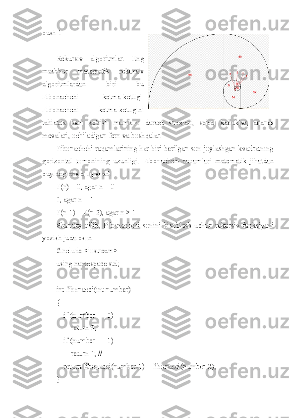 push 1
Rekursiv   algoritmlar.   Eng
mashhur   matematik   rekursiv
algoritmlardan   biri   bu
Fibonachchi   ketma-ketligi.
Fibonachchi   ketma-ketligini
tabiatda   ham   ko'rish   mumkin:   daraxt   shoxlari,   spiral   kabuklar,   ananas
mevalari, ochiladigan fern va boshqalar.
Fibonachchi raqamlarining har biri berilgan son joylashgan kvadratning
gorizontal   tomonining   uzunligi.   Fibonachchi   raqamlari   matematik   jihatdan
quyidagicha aniqlanadi:
F(n) = 0, agar n = 0
1, agar n = 1
F(n-1) + F(n-2), agar n > 1
Shunday   qilib,   Fibonachchi   sonini   hisoblash   uchun   rekursiv   funksiyani
yozish juda oson:
#include <iostream>
using namespace std;
int fibonacci(int number)
{
    if (number == 0)
        return 0;
    if (number == 1)
        return 1; //
    return fibonacci(number-1) + fibonacci(number-2);
} 