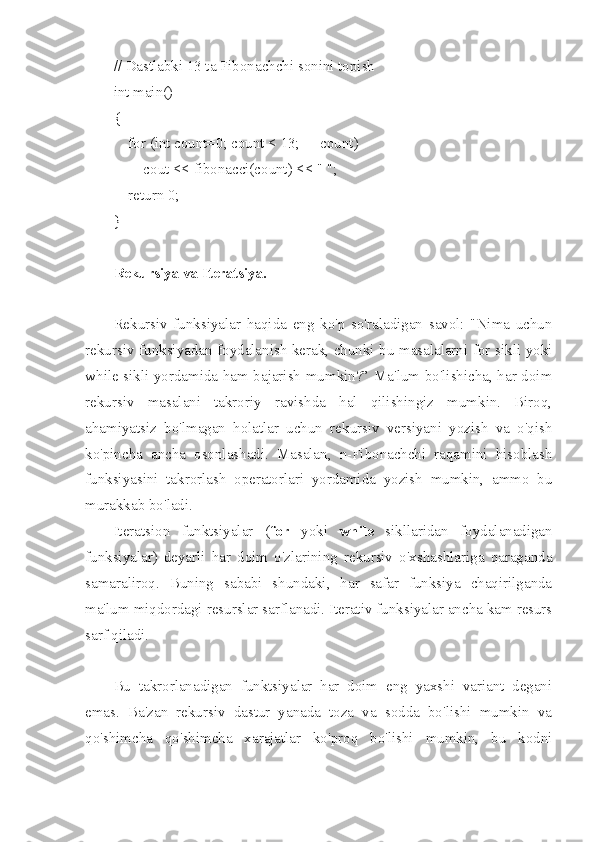 // Dastlabki 13 ta Fibonachchi sonini topish
int main()
{
    for (int count=0; count < 13; ++count)
        cout << fibonacci(count) << " ";
    return 0;
}
Rekursiya va Iteratsiya. 
Rekursiv   funksiyalar   haqida   eng   ko'p   so'raladigan   savol:   "Nima   uchun
rekursiv funksiyadan foydalanish kerak, chunki bu masalalarni for sikli yoki
while sikli yordamida ham bajarish mumkin?” Ma'lum bo'lishicha, har doim
rekursiv   masalani   takroriy   ravishda   hal   qilishingiz   mumkin.   Biroq,
ahamiyatsiz   bo'lmagan   holatlar   uchun   rekursiv   versiyani   yozish   va   o'qish
ko'pincha   ancha   osonlashadi.   Masalan,   n-Fibonachchi   raqamini   hisoblash
funksiyasini   takrorlash   operatorlari   yordamida   yozish   mumkin,   ammo   bu
murakkab bo'ladi.
Iteratsion   funktsiyalar   ( for   yoki   while   sikllaridan   foydalanadigan
funksiyalar)   deyarli   har   doim   o'zlarining   rekursiv   o'xshashlariga   qaraganda
samaraliroq.   Buning   sababi   shundaki,   har   safar   funksiya   chaqirilganda
ma'lum miqdordagi resurslar sarflanadi. Iterativ funksiyalar ancha kam resurs
sarf qiladi.
Bu   takrorlanadigan   funktsiyalar   har   doim   eng   yaxshi   variant   degani
emas.   Ba'zan   rekursiv   dastur   yanada   toza   va   sodda   bo'lishi   mumkin   va
qo'shimcha   qo'shimcha   xarajatlar   ko'proq   bo'lishi   mumkin,   bu   kodni 