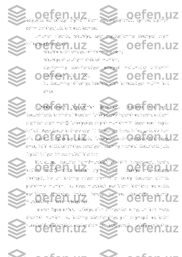 kelgusida   saqlashdagi   qiyinchiliklarni   minimallashtiradi,   ayniqsa   algoritm
echim topishga juda ko'p vaqt ketmasa.
Umuman   olganda,   rekursiya,   agar   quyidagilarning   aksariyati   to'g'ri
bo'lsa, yaxshi tanlovdir:
– rekursiv kodni amalga oshirish ancha oson;
– rekursiya chuqurligini cheklash mumkin;
– algoritmning   takrorlanadigan   versiyasi   ma'lumotlar   to'plamini
boshqarishni talab qiladi;
– bu   dasturning   ishlashiga   bevosita   ta'sir   ko'rsatadigan   muhim   kod
emas.
Funksiyalardan   foydalanish   sabablari.   Dastlabki   boshlovchi
dasturchilarda ko'pincha "Masalani funksiyalarsiz bajarish va barcha kodlarni
to'g'ridan-to'g'ri main() funksiyasiga qo'yish mumkinmi?" degan savol paydo
bo’ladi. Agar dastur kodingiz atigi 10-20 satrdan iborat bo'lsa, unda siz buni
qila   olasiz.   Jiddiy   eslatma   sifatida,   funksiyalar   kodni   murakkablashtirishga
emas,   balki   soddalashtirishga   qaratilgan.   Ularning   notrivial   dasturlarda   juda
foydali bo'lgan bir qator afzalliklar bor.
Struktura.   Dasturlar   hajmi/murakkabligi   oshib   borgan   sari,   barcha
kodlarni   main()   ichida   saqlash   qiyin   bo'ladi.   Funksiya   mini-dasturga
o'xshaydi,   biz   uni   kodning   qolgan   qismi   bilan   asosiy   dasturdan   alohida
yozishimiz   mumkin.   Bu   sizga   murakkab   vazifalarni   kichikroq   va   sodda
vazifalarga   ajratishga   imkon   beradi,   bu   esa   dasturning   umumiy
murakkabligini keskin pasaytiradi.
Takror   foydalanish.   Funksiya   e'lon   qilingandan   so'ng,   uni   ko'p   marta
chaqirish   mumkin.   Bu   kodning   takrorlanishiga   yo'l   qo'ymaydi   va   kodni
nusxalash/joylashtirishda xatolar ehtimolini kamaytiradi. Funksiyalar boshqa 