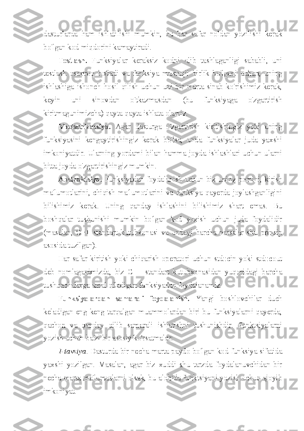 dasturlarda   ham   ishlatilishi   mumkin,   bu   har   safar   noldan   yozilishi   kerak
bo'lgan kod miqdorini kamaytiradi.
Testlash.   Funksiyalar   keraksiz   kodni   olib   tashlaganligi   sababli,   uni
testlash   osonroq   bo'ladi   va   funksiya   mustaqil   birlik   bo'lgani   uchun,   uning
ishlashiga   ishonch   hosil   qilish   uchun   uni   bir   marta   sinab   ko'rishimiz   kerak,
keyin   uni   sinovdan   o'tkazmasdan   (bu   funksiyaga   o'zgartirish
kiritmagunimizcha) qayta-qayta ishlata olamiz.
Modernizatsiya.   Agar   dasturga   o'zgartirish   kiritishingiz   yoki   uning
funksiyasini   kengaytirishingiz   kerak   bo'lsa,   unda   funksiyalar   juda   yaxshi
imkoniyatdir.  Ularning  yordami  bilan  hamma  joyda  ishlashlari  uchun  ularni
bitta joyda o'zgartirishingiz mumkin.
Abstraktsiya.   Funksiyadan foydalanish  uchun  biz uning  nomini,  kirish
ma'lumotlarini,   chiqish   ma'lumotlarini   va   funksiya   qayerda   joylashganligini
bilishimiz   kerak.   Uning   qanday   ishlashini   bilishimiz   shart   emas.   Bu
boshqalar   tushunishi   mumkin   bo'lgan   kod   yozish   uchun   juda   foydalidir
(masalan,   C++   standart   kutubxonasi   va   undagi   barcha   narsalar   shu   prinsip
asosida tuzilgan).
Har   safar   kiritish   yoki   chiqarish   operatori   uchun   std::cin   yoki   std::cout
deb   nomlaganimizda,   biz   C++   standart   kutubxonasidan   yuqoridagi   barcha
tushunchalarga amal qiladigan funksiyadan foydalanamiz.
Funksiyalardan   samarali   foydalanish.   Yangi   boshlovchilar   duch
keladigan  eng  keng  tarqalgan  muammolardan  biri  bu  funksiyalarni  qayerda,
qachon   va   qanday   qilib   samarali   ishlatishni   tushunishdir.   Funktsiyalarni
yozish uchun ba'zi bir asosiy ko'rsatmalar:
1-tavsiya . Dasturda bir necha marta paydo bo'lgan kod funksiya sifatida
yaxshi   yozilgan.   Masalan,   agar   biz   xuddi   shu   tarzda   foydalanuvchidan   bir
necha marta ma'lumotlarni olsak, bu alohida funktsiyani yozish uchun ajoyib
imkoniyat. 