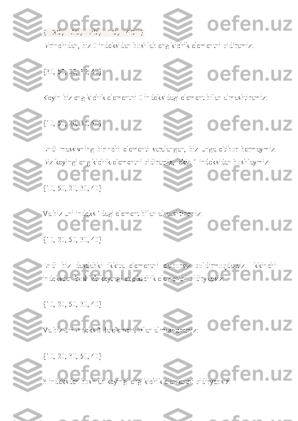 { 30, 50, 20, 10, 40 }
Birinchidan ,  biz  0  indeksidan   boshlab   eng   kichik   elementni   qidiramiz :
{30, 50, 20, 10, 40}
Keyin biz eng kichik elementni 0 indeksidagi element bilan almashtiramiz:
{10, 50, 20, 30, 40}
Endi   massivning   birinchi   elementi   saralangan,   biz   unga   e'tibor   bermaymiz.
Biz keyingi eng kichik elementni qidiramiz, lekin 1 indeksidan boshlaymiz:
{10, 50, 20, 30, 40}
Va biz uni indeks 1dagi element bilan almashtiramiz:
{10, 20, 50, 30, 40}
Endi   biz   dastlabki   ikkita   elementni   e'tiborsiz   qoldirmoqdamiz.   Ikkinchi
indeksdan boshlab keyingi eng kichik elementni qidiryapsiz:
{10, 20, 50, 30, 40}
Va biz uni indeks 2 da element bilan almashtiramiz:
{10, 20, 30, 50, 40}
3-indeksdan boshlab keyingi eng kichik elementni qidiryapsiz: 