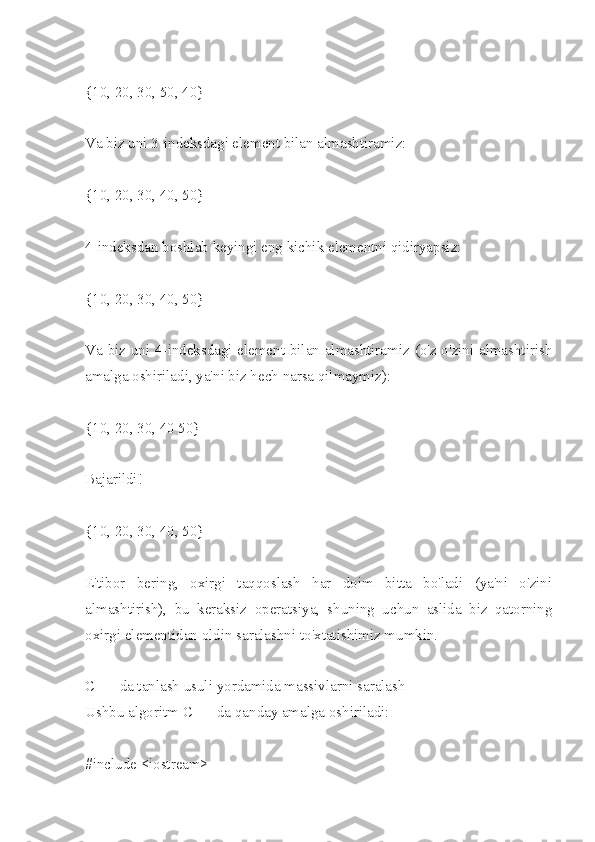 {10, 20, 30, 50, 40}
Va biz uni 3-indeksdagi element bilan almashtiramiz:
{10, 20, 30, 40, 50}
4-indeksdan boshlab keyingi eng kichik elementni qidiryapsiz:
{10, 20, 30, 40, 50}
Va biz uni 4-indeksdagi element bilan almashtiramiz (o'z-o'zini almashtirish
amalga oshiriladi, ya'ni biz hech narsa qilmaymiz):
{10, 20, 30, 40 50}
Bajarildi!
{10, 20, 30, 40, 50}
E'tibor   bering,   oxirgi   taqqoslash   har   doim   bitta   bo'ladi   (ya'ni   o'zini
almashtirish),   bu   keraksiz   operatsiya,   shuning   uchun   aslida   biz   qatorning
oxirgi elementidan oldin saralashni to'xtatishimiz mumkin.
C ++ da tanlash usuli yordamida massivlarni saralash
Ushbu algoritm C ++ da qanday amalga oshiriladi:
#include <iostream>  