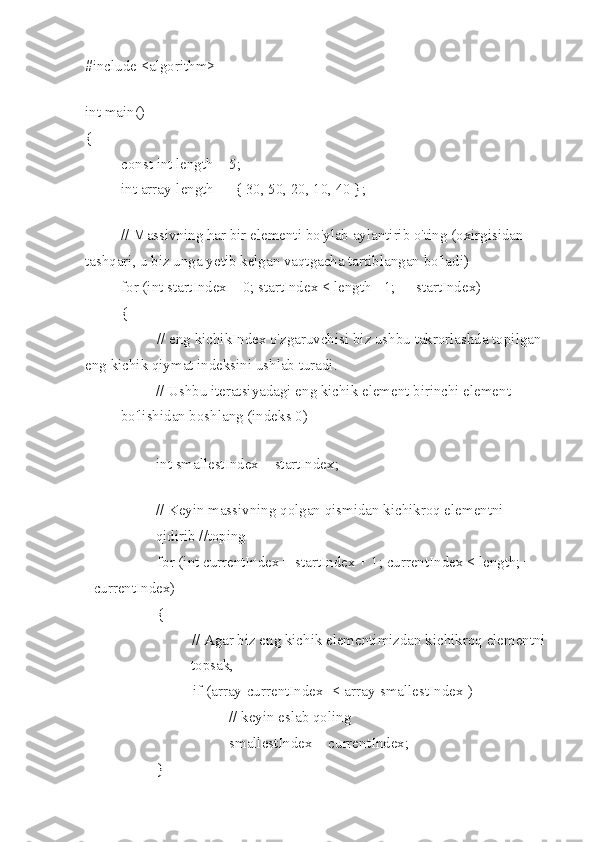 #include <algorithm> 
 
int main()
{
const int length = 5;
int array[length] = { 30, 50, 20, 10, 40 };
 
// Massivning har bir elementi bo'ylab aylantirib o'ting (oxirgisidan 
tashqari, u biz unga  y etib kelgan vaqtgacha tartiblangan bo'ladi)
for (int startIndex = 0; startIndex < length - 1; ++startIndex)
{
// eng kichikIndex o'zgaruvchisi biz ushbu takrorlashda topilgan 
eng kichik qiymat indeksini ushlab turadi.
// Ushbu iteratsiyadagi eng kichik element birinchi element 
bo'lishidan boshlang (indeks 0)
int smallestIndex = startIndex;
 
// Keyin massivning qolgan qismidan kichikroq elementni 
qidirib //toping
for (int currentIndex = startIndex + 1; currentIndex < length; +
+currentIndex)
{
// Agar biz eng kichik elementimizdan kichikroq elementni 
topsak,
if (array[currentIndex] < array[smallestIndex])
// keyin eslab qoling
smallestIndex = currentIndex;
} 