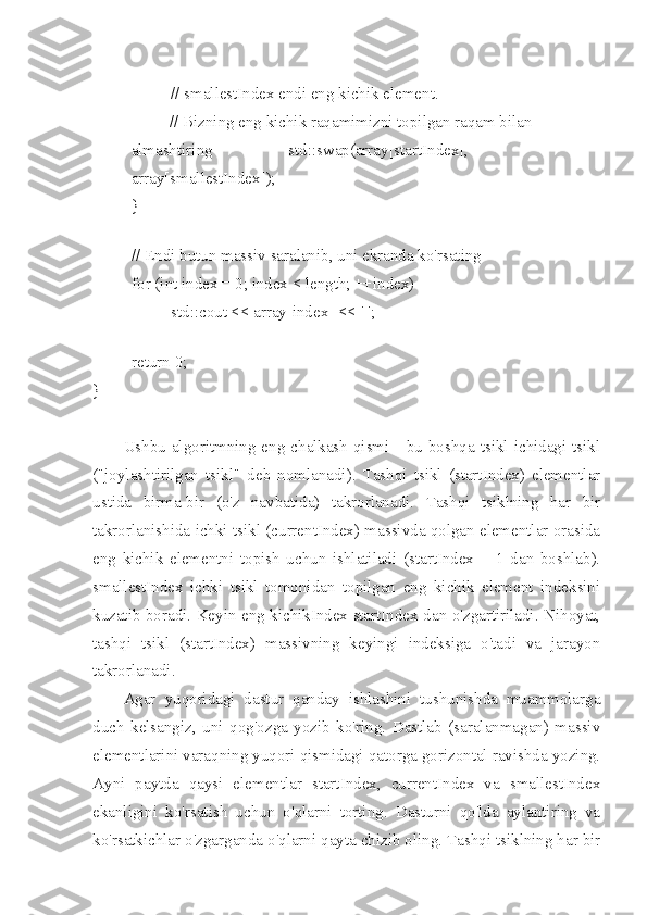  
// smallestIndex endi eng kichik element.
// Bizning eng kichik raqamimizni topilgan raqam bilan 
almashtiring std::swap(array[startIndex], 
array[smallestIndex]);
}
 
// Endi butun massiv saralanib, uni ekranda ko'rsating
for (int index = 0; index < length; ++index)
std::cout << array[index] << ' ';
 
return 0;
}
Ushbu  algoritmning eng chalkash  qismi -  bu boshqa  tsikl  ichidagi tsikl
("joylashtirilgan   tsikl"   deb   nomlanadi).   Tashqi   tsikl   (startIndex)   elementlar
ustida   birma-bir   (o'z   navbatida)   takrorlanadi.   Tashqi   tsiklning   har   bir
takrorlanishida ichki tsikl (currentIndex) massivda qolgan elementlar orasida
eng   kichik   elementni   topish   uchun   ishlatiladi   (startIndex   +   1   dan   boshlab).
smallestIndex   ichki   tsikl   tomonidan   topilgan   eng   kichik   element   indeksini
kuzatib boradi. Keyin eng kichikIndex startIndex-dan o'zgartiriladi. Nihoyat,
tashqi   tsikl   (startIndex)   massivning   keyingi   indeksiga   o'tadi   va   jarayon
takrorlanadi.
Agar   yuqoridagi   dastur   qanday   ishlashini   tushunishda   muammolarga
duch   kelsangiz,   uni   qog'ozga   yozib   ko'ring.   Dastlab   (saralanmagan)   massiv
elementlarini varaqning yuqori qismidagi qatorga gorizontal ravishda yozing.
Ayni   paytda   qaysi   elementlar   startIndex,   currentIndex   va   smallestIndex
ekanligini   ko'rsatish   uchun   o'qlarni   torting.   Dasturni   qo'lda   aylantiring   va
ko'rsatkichlar o'zgarganda o'qlarni qayta chizib oling. Tashqi tsiklning har bir 