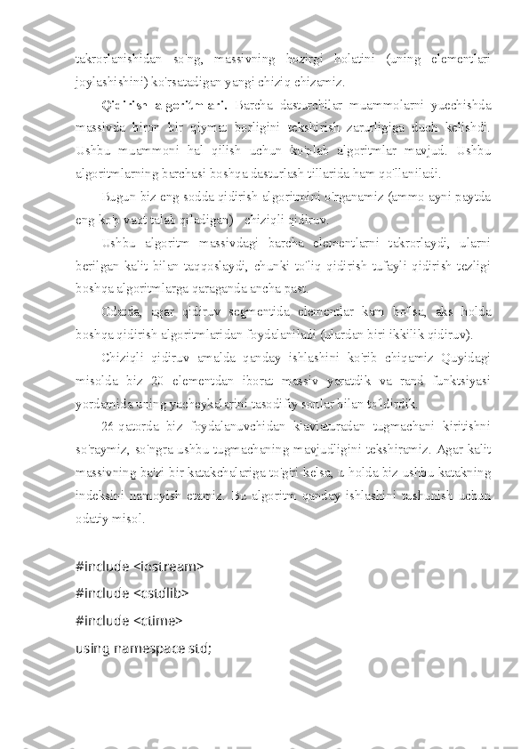 takrorlanishidan   so'ng,   massivning   hozirgi   holatini   (uning   elementlari
joylashishini) ko'rsatadigan yangi chiziq chizamiz.
Qidirish   algoritmlari.   Barcha   dasturchilar   muammolarni   yuechishda
massivda   biron   bir   qiymat   borligini   tekshirish   zarurligiga   duch   kelishdi.
Ushbu   muammoni   hal   qilish   uchun   ko'plab   algoritmlar   mavjud.   Ushbu
algoritmlarning barchasi boshqa dasturlash tillarida ham qo'llaniladi.
Bugun biz eng sodda qidirish algoritmini o'rganamiz (ammo ayni paytda
eng ko'p vaqt talab qiladigan) - chiziqli qidiruv.
Ushbu   algoritm   massivdagi   barcha   elementlarni   takrorlaydi,   ularni
berilgan   kalit   bilan   taqqoslaydi,   chunki   to'liq   qidirish   tufayli   qidirish   tezligi
boshqa algoritmlarga qaraganda ancha past.
Odatda,   agar   qidiruv   segmentida   elementlar   kam   bo'lsa,   aks   holda
boshqa qidirish algoritmlaridan foydalaniladi (ulardan biri ikkilik qidiruv).
Chiziqli   qidiruv   amalda   qanday   ishlashini   ko'rib   chiqamiz   Quyidagi
misolda   biz   20   elementdan   iborat   massiv   yaratdik   va   rand   funktsiyasi
yordamida uning yacheykalarini tasodifiy sonlar bilan to'ldirdik.
26-qatorda   biz   foydalanuvchidan   klaviaturadan   tugmachani   kiritishni
so'raymiz, so'ngra ushbu tugmachaning mavjudligini tekshiramiz. Agar kalit
massivning ba'zi bir katakchalariga to'g'ri kelsa, u holda biz ushbu katakning
indeksini   namoyish   etamiz.   Bu   algoritm   qanday   ishlashini   tushunish   uchun
odatiy misol.
#include <iostream>
#include <cstdlib>
#include <ctime>
using namespace std;
  