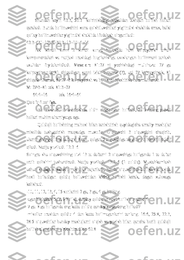 Shundan   keyin   42:3,   50:2     ko`rinishdagi   jadvaldan   tashqari   bo`lish   hollariShundan   keyin   42:3,   50:2     ko`rinishdagi   jadvaldan   tashqari   bo`lish   hollari
qaraladi. Bunda bo`linuvchini xona qo`shiluvchilari yig`indisi shaklida emas, balkiqaraladi. Bunda bo`linuvchini xona qo`shiluvchilari yig`indisi shaklida emas, balki
qo`lay bo`linuvchilar yig`indisi shaklida ifodalash o`rganiladi:qo`lay bo`linuvchilar yig`indisi shaklida ifodalash o`rganiladi:
42:3=(30+12):3=30:3+12=10+4=1442:3=(30+12):3=30:3+12=10+4=14
Ikki   xonali   sonni   2   xonali   songa   bo`lishda   ham   ko`paytirish   amaliIkki   xonali   sonni   2   xonali   songa   bo`lishda   ham   ko`paytirish   amali
komponentalari   va   natijasi   orasidagi   bog`lanishga   asoslangan   bo`linmani   tanlashkomponentalari   va   natijasi   orasidagi   bog`lanishga   asoslangan   bo`linmani   tanlash
usulidan   foydalanidladi.  usulidan   foydalanidladi.  
Masalan:Masalan:
  81:27   ni   yechishdagi   mulohaza:   27   ga  81:27   ni   yechishdagi   mulohaza:   27   ga
ko`paytirganda   81   chiqadigan   sonni   izlab   topamiz   (3),   uni   27   ko`paytirsak,   81ko`paytirganda   81   chiqadigan   sonni   izlab   topamiz   (3),   uni   27   ko`paytirsak,   81
chiqadi. Demak, 81:27=3 ko`paytirish va bo`lishni tekshirish ham muhimdir.chiqadi. Demak, 81:27=3 ko`paytirish va bo`lishni tekshirish ham muhimdir.
M: 27·3=81M: 27·3=81
tek. 81:3=27tek. 81:3=27
            
64:4=16 64:4=16 
tek. 16·4=64tek. 16·4=64
Qoldiqli bo`lish.Qoldiqli bo`lish.
Bu   mavzuni   o`zlashtirishda   oldin   o`rganilgan   bo`lishi,   bo`lishning   jadvalBu   mavzuni   o`zlashtirishda   oldin   o`rganilgan   bo`lishi,   bo`lishning   jadval
hollari muhim ahamiyatga ega.hollari muhim ahamiyatga ega.
Qoldiqli bo`lishning ma'nosi bilan tanishtirish quyidagicha amaliy mashqlarQoldiqli bo`lishning ma'nosi bilan tanishtirish quyidagicha amaliy mashqlar
misolida   tushuntirish   maqsadga   muvofiq.   O`qituvchi   3   o`quvchini   chaqirib,misolida   tushuntirish   maqsadga   muvofiq.   O`qituvchi   3   o`quvchini   chaqirib,
ularning biriga 12 ta daftarni  berib, qolgan 2 o`quvchiga teng bo`lib berishni taklifularning biriga 12 ta daftarni  berib, qolgan 2 o`quvchiga teng bo`lib berishni taklif
qiladi. Natija yoziladi. 12:2=6qiladi. Natija yoziladi. 12:2=6
So`ngra   shu   o`quvchining   o`zi   13   ta   daftarni   2   o`quvchiga   bo`lganda   1   ta   daftarSo`ngra   shu   o`quvchining   o`zi   13   ta   daftarni   2   o`quvchiga   bo`lganda   1   ta   daftar
ortib   qolishini   tushuntiradi.   Natija   yoziladi.   13:2=6   (1   qoldiq).   Mustahkamlashortib   qolishini   tushuntiradi.   Natija   yoziladi.   13:2=6   (1   qoldiq).   Mustahkamlash
uchun   shunga   o`xshash   mashqlar   bajariladi,   bunda   o`quvchilar   bo`lish   natijasidauchun   shunga   o`xshash   mashqlar   bajariladi,   bunda   o`quvchilar   bo`lish   natijasida
hosil   bo`ladigan   qoldiq   bo`luvchidan   kichik   bo`lishi   kerak,   degan   xulosagahosil   bo`ladigan   qoldiq   bo`luvchidan   kichik   bo`lishi   kerak,   degan   xulosaga
kelishadi.kelishadi.
-10, 11, 12, 13, 4, 15 sonlarini 2 ga, 3 ga, 4 ga bo`ling.-10, 11, 12, 13, 4, 15 sonlarini 2 ga, 3 ga, 4 ga bo`ling.
-agar bo`luvchi 5, 7, 9 bo`lsa, qanday qoldiqlar hosil bo`lishi mumkin?-agar bo`luvchi 5, 7, 9 bo`lsa, qanday qoldiqlar hosil bo`lishi mumkin?
-7 ga. 8 ga bo`lganda eng katta qoldiq qanday songa teng bo`ladi?-7 ga. 8 ga bo`lganda eng katta qoldiq qanday songa teng bo`ladi?
-misollar   orasidan   qoldiq   4   dan   katta   bo`lmaganlarini   tanlang.   16:6,   25:8,   22:3,-misollar   orasidan   qoldiq   4   dan   katta   bo`lmaganlarini   tanlang.   16:6,   25:8,   22:3,
28:5 o`quvchilar  bunday mashqlarni  o`qish va  yozish bilan qancha  borib qoldiqli28:5 o`quvchilar  bunday mashqlarni  o`qish va  yozish bilan qancha  borib qoldiqli
bo`lish algoritmini o`zlashtiradilar: 60:8bo`lish algoritmini o`zlashtiradilar: 60:8 