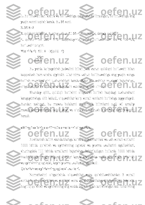 1. 1. 
Bo`linuvchidan kichik va bo`luvchiga qoldiqsiz bo`linadigan, bo`linuvchiga engBo`linuvchidan kichik va bo`luvchiga qoldiqsiz bo`linadigan, bo`linuvchiga eng
yaqin sonni topish kerak. Bu 56 soni.yaqin sonni topish kerak. Bu 56 soni.
2.2.
 56:8=7  56:8=7 
3. 3. 
qoldiqni bilamiz. Buning uchun 60-56=4 ni topamiz, demak qoldiq-4qoldiqni bilamiz. Buning uchun 60-56=4 ni topamiz, demak qoldiq-4
4.4.
  qoldiqni   bo`luvchi   bilan   taqqoslaymiz.   qoldiq   bo`luvchidan   kichik.   Demak,  qoldiqni   bo`luvchi   bilan   taqqoslaymiz.   qoldiq   bo`luvchidan   kichik.   Demak,
bo`luvchi to`g`ri. bo`luvchi to`g`ri. 
Yechilishi:Yechilishi:
  60 : 8 = 7(qold - 4)   60 : 8 = 7(qold - 4) 
                -  56                -  56
                     4                      4 
Bu   yerda   ko`paytirish   jadvalini   bilish   juda   zarur.   qoldiqni   bo`luvchi   bilanBu   yerda   ko`paytirish   jadvalini   bilish   juda   zarur.   qoldiqni   bo`luvchi   bilan
taqqoslash   ham   ancha   qiyindir.   Ular   nima   uchun   bo`linuvchiga   eng   yaqin   songataqqoslash   ham   ancha   qiyindir.   Ular   nima   uchun   bo`linuvchiga   eng   yaqin   songa
bo`lish   mumkinligini   tushunishlari   kerak.   Agar   o`quvchilar   mustaqil   bajarishga,bo`lish   mumkinligini   tushunishlari   kerak.   Agar   o`quvchilar   mustaqil   bajarishga,
o`rgatilsa, bo`lishni bajarishdagi ko`p xatolarning oldi olinadi.o`rgatilsa, bo`lishni bajarishdagi ko`p xatolarning oldi olinadi.
Shunday   qilib,   qoldiqli   bo`lishni   o`rganish   bo`lish   haqidagi   tushunchaniShunday   qilib,   qoldiqli   bo`lishni   o`rganish   bo`lish   haqidagi   tushunchani
kengaytirishga olib keladi, o`quvchilar ko`p xonali sonlarni bo`lishga tayyorlaydi.kengaytirishga olib keladi, o`quvchilar ko`p xonali sonlarni bo`lishga tayyorlaydi.
Bundan   tashqari,   bu   mavzu   bolalarni   matematik   bilimlarni   turli   xil   amaliyBundan   tashqari,   bu   mavzu   bolalarni   matematik   bilimlarni   turli   xil   amaliy
masalalarni   yechishga   tatbiq   etish   va   o`qitishni   turmush   bilan   bog`lash   imkoninimasalalarni   yechishga   tatbiq   etish   va   o`qitishni   turmush   bilan   bog`lash   imkonini
beradi. beradi. 
«Minglik» ichida arifmetik amallarni o`rganish.«Minglik» ichida arifmetik amallarni o`rganish.
Boshlanich ta'lim standartlariga ko`ra o`quvchilar ikki va uch xonali sonlarniBoshlanich ta'lim standartlariga ko`ra o`quvchilar ikki va uch xonali sonlarni
1000   ichida   qo`shish   va   ayirishning   og`zaki   va   yozma   usullarini   egallashlari,1000   ichida   qo`shish   va   ayirishning   og`zaki   va   yozma   usullarini   egallashlari,
shuningdek   100   ichida   amallarni   bajarishga   keltiriladigan   hollarda   1000   ichidashuningdek   100   ichida   amallarni   bajarishga   keltiriladigan   hollarda   1000   ichida
hisoblashlarni   to`g`ri   bajara   olishlari   kerak.   «Minglik»   mavzusida   oldin   qo`shishhisoblashlarni   to`g`ri   bajara   olishlari   kerak.   «Minglik»   mavzusida   oldin   qo`shish
va ayirishning og`zaki, keyin yozma usullari o`rganiladi.va ayirishning og`zaki, keyin yozma usullari o`rganiladi.
Qo`shish va ayirishning og`zaki usullari.Qo`shish va ayirishning og`zaki usullari.
Nomerlashni   o`rganishda   o`quvchilar   xona   qo`shiluvchilardan   3   xonaliNomerlashni   o`rganishda   o`quvchilar   xona   qo`shiluvchilardan   3   xonali
sonlar hosil  qilish bilan va sonlarni xona qo`shiluvchilarga ajratish bilan bevositasonlar hosil  qilish bilan va sonlarni xona qo`shiluvchilarga ajratish bilan bevosita
bog`liq qo`shish va ayirishning eng sodda hollari bilan tanishishgan edi. Endi mingbog`liq qo`shish va ayirishning eng sodda hollari bilan tanishishgan edi. Endi ming 