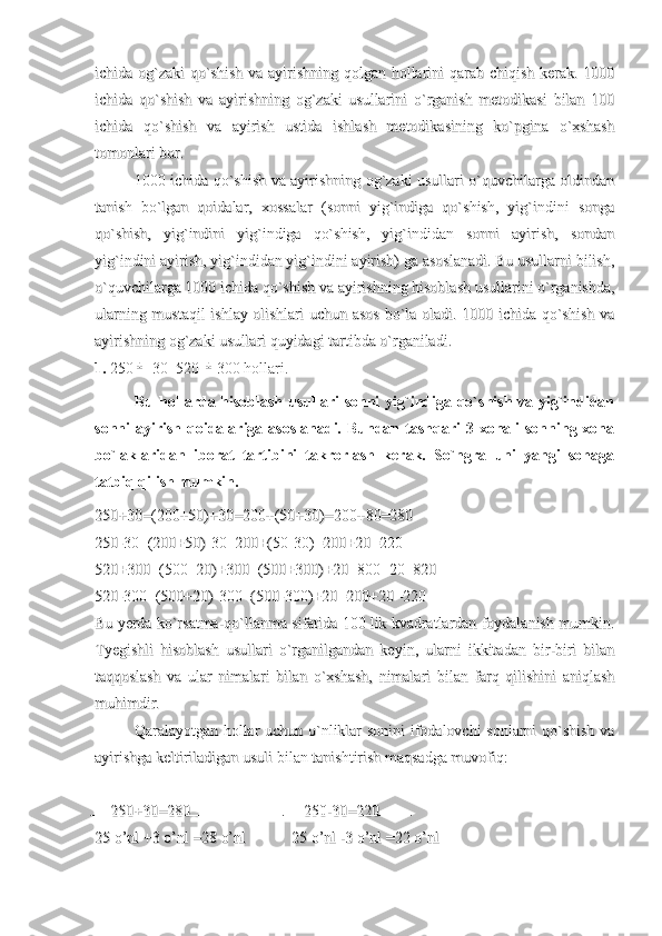 ichida og`zaki qo`shish  va ayirishning qolgan hollarini qarab chiqish kerak. 1000ichida og`zaki qo`shish  va ayirishning qolgan hollarini qarab chiqish kerak. 1000
ichida   qo`shish   va   ayirishning   og`zaki   usullarini   o`rganish   metodikasi   bilan   100ichida   qo`shish   va   ayirishning   og`zaki   usullarini   o`rganish   metodikasi   bilan   100
ichida   qo`shish   va   ayirish   ustida   ishlash   metodikasining   ko`pgina   o`xshashichida   qo`shish   va   ayirish   ustida   ishlash   metodikasining   ko`pgina   o`xshash
tomonlari bor.tomonlari bor.
1000 ichida qo`shish va ayirishning og`zaki usullari o`quvchilarga oldindan1000 ichida qo`shish va ayirishning og`zaki usullari o`quvchilarga oldindan
tanish   bo`lgan   qoidalar,   xossalar   (sonni   yig`indiga   qo`shish,   yig`indini   songatanish   bo`lgan   qoidalar,   xossalar   (sonni   yig`indiga   qo`shish,   yig`indini   songa
qo`shish,   yig`indini   yig`indiga   qo`shish,   yig`indidan   sonni   ayirish,   sondanqo`shish,   yig`indini   yig`indiga   qo`shish,   yig`indidan   sonni   ayirish,   sondan
yig`indini ayirish, yig`indidan yig`indini ayirish) ga asoslanadi. Bu usullarni bilish,yig`indini ayirish, yig`indidan yig`indini ayirish) ga asoslanadi. Bu usullarni bilish,
o`quvchilarga 1000 ichida qo`shish va ayirishning hisoblash usullarini o`rganishda,o`quvchilarga 1000 ichida qo`shish va ayirishning hisoblash usullarini o`rganishda,
ularning mustaqil  ishlay olishlari uchun asos bo`la oladi. 1000 ichida qo`shish vaularning mustaqil  ishlay olishlari uchun asos bo`la oladi. 1000 ichida qo`shish va
ayirishning og`zaki usullari quyidagi tartibda o`rganiladi.ayirishning og`zaki usullari quyidagi tartibda o`rganiladi.
1.  250±  30  520 	± 300 hollari.
Bu hollarda hisoblash usullari sonni yig`indiga qo`shish va yig`indidan
sonni  ayirish qoidalariga asoslanadi. Bundan tashqari  3 xonali  sonning xona
bo`laklaridan   iborat   tartibini   takrorlash   kerak.   So`ngra   uni   yangi   sohaga
tatbiq qilish mumkin.
250+30=(200+50)+30=200+(50+30)=200+80=280250+30=(200+50)+30=200+(50+30)=200+80=280
250-30=(200+50)-30=200+(50-30)=200+20=220250-30=(200+50)-30=200+(50-30)=200+20=220
520+300=(500+20)+300=(500+300)+20=800+20=820520+300=(500+20)+300=(500+300)+20=800+20=820
520-300=(500+20)-300=(500-300)+20=200+20=220520-300=(500+20)-300=(500-300)+20=200+20=220
Bu yerda ko`rsatma-qo`llanma sifatida 100 lik kvadratlardan foydalanish mumkin.Bu yerda ko`rsatma-qo`llanma sifatida 100 lik kvadratlardan foydalanish mumkin.
Tyegishli   hisoblash   usullari   o`rganilgandan   keyin,   ularni   ikkitadan   bir-biri   bilanTyegishli   hisoblash   usullari   o`rganilgandan   keyin,   ularni   ikkitadan   bir-biri   bilan
taqqoslash   va   ular   nimalari   bilan   o`xshash,   nimalari   bilan   farq   qilishini   aniqlashtaqqoslash   va   ular   nimalari   bilan   o`xshash,   nimalari   bilan   farq   qilishini   aniqlash
muhimdir.muhimdir.
Qaralayotgan hollar uchun o`nliklar sonini ifodalovchi sonlarni qo`shish vaQaralayotgan hollar uchun o`nliklar sonini ifodalovchi sonlarni qo`shish va
ayirishga keltiriladigan usuli bilan tanishtirish maqsadga muvofiq: ayirishga keltiriladigan usuli bilan tanishtirish maqsadga muvofiq: 
    250+30=280    250+30=280
   250-30=220   250-30=220
25 o’nl +3 o’nl =28 o’nl        25 o’nl +3 o’nl =28 o’nl        
25 o’nl -3 o’nl =22 o’nl        25 o’nl -3 o’nl =22 o’nl         