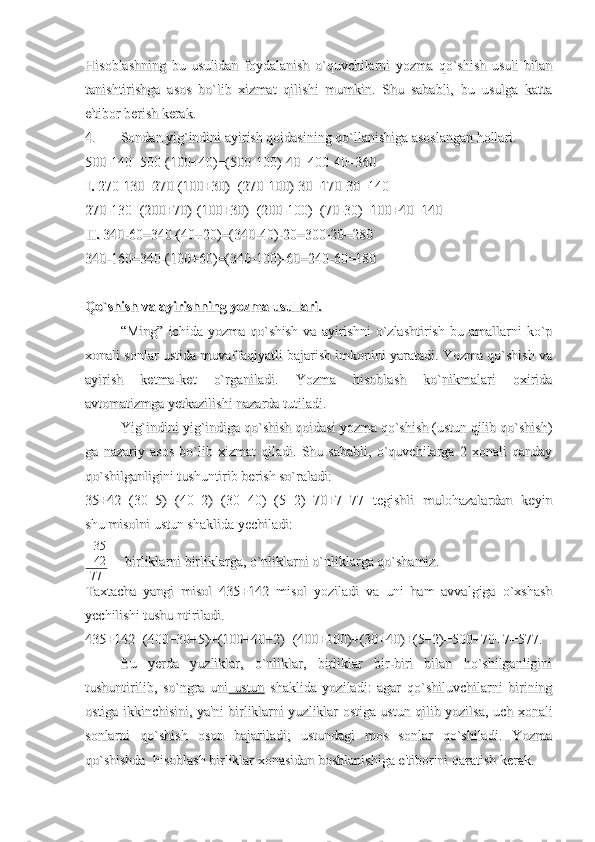 Hisoblashning   bu   usulidan   foydalanish   o`quvchilarni   yozma   qo`shish   usuli   bilanHisoblashning   bu   usulidan   foydalanish   o`quvchilarni   yozma   qo`shish   usuli   bilan
tanishtirishga   asos   bo`lib   xizmat   qilishi   mumkin.   Shu   sababli,   bu   usulga   kattatanishtirishga   asos   bo`lib   xizmat   qilishi   mumkin.   Shu   sababli,   bu   usulga   katta
e'tibor berish kerak.e'tibor berish kerak.
4.4.
Sondan yig`indini ayirish qoidasining qo`llanishiga asoslangan hollari.Sondan yig`indini ayirish qoidasining qo`llanishiga asoslangan hollari.
500-140=500-(100+40)=(500-100)-40=400-40=360500-140=500-(100+40)=(500-100)-40=400-40=360
I. I. 
270-130=270-(100+30)=(270-100)-30=170-30=140270-130=270-(100+30)=(270-100)-30=170-30=140
270-130=(200+70)-(100+30)=(200-100)+(70-30)=100+40=140270-130=(200+70)-(100+30)=(200-100)+(70-30)=100+40=140
II.II.
 340-60=340-(40+20)=(340-40)-20=300-20=280 340-60=340-(40+20)=(340-40)-20=300-20=280
340-160=340-(100+60)=(340-100)-60=240-60=180 340-160=340-(100+60)=(340-100)-60=240-60=180 
Qo`shish va ayirishning yozma usullari.Qo`shish va ayirishning yozma usullari.
“Ming”   ichida   yozma   qo`shish   va   ayirishni   o`zlashtirish-bu   amallarni   ko`p“Ming”   ichida   yozma   qo`shish   va   ayirishni   o`zlashtirish-bu   amallarni   ko`p
xonali sonlar ustida muvaffaqiyatli bajarish imkonini yaratadi. Yozma qo`shish vaxonali sonlar ustida muvaffaqiyatli bajarish imkonini yaratadi. Yozma qo`shish va
ayirish   ketma-ket   o`rganiladi.   Yozma   hisoblash   ko`nikmalari   oxiridaayirish   ketma-ket   o`rganiladi.   Yozma   hisoblash   ko`nikmalari   oxirida
avtomatizmga yetkazilishi nazarda tutiladi.avtomatizmga yetkazilishi nazarda tutiladi.
Yig`indini yig`indiga qo`shish qoidasi yozma qo`shish (ustun qilib qo`shish)Yig`indini yig`indiga qo`shish qoidasi yozma qo`shish (ustun qilib qo`shish)
ga   nazariy   asos   bo`lib   xizmat   qiladi.   Shu   sababli,   o`quvchilarga   2   xonali   qandayga   nazariy   asos   bo`lib   xizmat   qiladi.   Shu   sababli,   o`quvchilarga   2   xonali   qanday
qo`shilganligini tushuntirib berish so`raladi:qo`shilganligini tushuntirib berish so`raladi:
35+42=(30+5)=(40+2)=(30+40)=(5+2)=70+7=77   tegishli   mulohazalardan   keyin35+42=(30+5)=(40+2)=(30+40)=(5+2)=70+7=77   tegishli   mulohazalardan   keyin
shu misolni ustun shaklida yechiladi:shu misolni ustun shaklida yechiladi:
+ 35
42
77       
  birliklarni birliklarga, o`nliklarni o`nliklarga qo`shamiz.  birliklarni birliklarga, o`nliklarni o`nliklarga qo`shamiz.
Taxtacha   yangi   misol   435+142   misol   yoziladi   va   uni   ham   avvalgiga   o`xshashTaxtacha   yangi   misol   435+142   misol   yoziladi   va   uni   ham   avvalgiga   o`xshash
yechilishi tushu ntiriladi.yechilishi tushu ntiriladi.
435+142=(400+30+5)+(100+40+2)=(400+100)+(30+40)+(5+2)=500+70+7=577.435+142=(400+30+5)+(100+40+2)=(400+100)+(30+40)+(5+2)=500+70+7=577.
Bu   yerda   yuzliklar,   o`nliklar,   birliklar   bir-biri   bilan   ho`shilganliginiBu   yerda   yuzliklar,   o`nliklar,   birliklar   bir-biri   bilan   ho`shilganligini
tushuntirilib,   so`ngra   unitushuntirilib,   so`ngra   uni
  ustun  ustun
  shaklida   yoziladi:   agar   qo`shiluvchilarni   birining  shaklida   yoziladi:   agar   qo`shiluvchilarni   birining
ostiga ikkinchisini, ya'ni birliklarni yuzliklar ostiga ustun qilib yozilsa, uch xonaliostiga ikkinchisini, ya'ni birliklarni yuzliklar ostiga ustun qilib yozilsa, uch xonali
sonlarni   qo`shish   oson   bajariladi;   ustundagi   mos   sonlar   qo`shiladi.   Yozmasonlarni   qo`shish   oson   bajariladi;   ustundagi   mos   sonlar   qo`shiladi.   Yozma
qo`shishda  hisoblash birliklar xonasidan boshlanishiga e'tiborini qaratish kerak.qo`shishda  hisoblash birliklar xonasidan boshlanishiga e'tiborini qaratish kerak. 