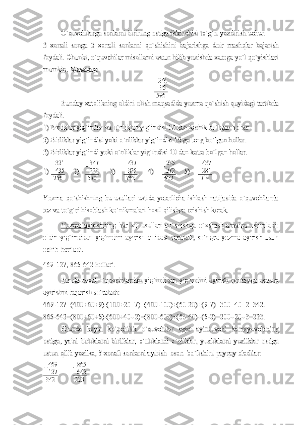 O`quvchilarga sonlarni birining ostiga ikkinchisi to`g`ri yozdirish uchun O`quvchilarga sonlarni birining ostiga ikkinchisi to`g`ri yozdirish uchun 
3   xonali   songa   2   xonali   sonlarni   qo`shishini   bajarishga   doir   mashqlar   bajarish3   xonali   songa   2   xonali   sonlarni   qo`shishini   bajarishga   doir   mashqlar   bajarish
foydali. Chunki, o`quvchilar misollarni ustun hilib yozishda xatoga yo`l qo`yishlarifoydali. Chunki, o`quvchilar misollarni ustun hilib yozishda xatoga yo`l qo`yishlari
mumkin. mumkin. 
Masalan: Masalan: +246
35
596
Bunday xatolikning oldini olish maqsadida yozma qo`shish quyidagi tartibdaBunday xatolikning oldini olish maqsadida yozma qo`shish quyidagi tartibda
foydali. foydali. 
1) Birliklar yig`indisi va o`nliklar yig`indisi 10 dan kichik bo`lgan hollar.1) Birliklar yig`indisi va o`nliklar yig`indisi 10 dan kichik bo`lgan hollar.
2) Birliklar yig`indisi yoki o`nliklar yig`indisi 10 ga teng bo`lgan hollar.2) Birliklar yig`indisi yoki o`nliklar yig`indisi 10 ga teng bo`lgan hollar.
3) Birliklar yig`indi yoki o`nliklar yig`indisi 10 dan katta bo`lgan hollar.3) Birliklar yig`indi yoki o`nliklar yig`indisi 10 dan katta bo`lgan hollar.
1)1)
   + 321
435
756         
2)2)
       + 347
223
570           
3)3)
         + 437
326
763           
4)4)
         + 235
372
607         
5)5)
        	
+437
281
718
Yozma  qo`shishning   bu  usullari   ustida  yetarlicha  ishlash  natijasida   o`quvchilarda
tez va to`g`ri hisoblash ko`nikmalari hosil qilishga erishish kerak. 
Yozma   ayirish ning   har   xil   usullari   qo`shishga   o`xshash   amalga   oshiriladi:
oldin   yig`indidan   yig`indini   ayirish   qoidasi   qaraladi,   so`ngra   yozma   ayirish   usuli
ochib beriladi.
469-127, 865-642 hollari.
Bunda avval o`quvchilardan yig`indidan yig`indini ayirish qoidasiga asosanBunda avval o`quvchilardan yig`indidan yig`indini ayirish qoidasiga asosan
ayirishni bajarish so`raladi:ayirishni bajarish so`raladi:
469-127=(400+60+9)-(100+20+7)=(400-100)+(60-20)+(9-7)=300+40+2=342.469-127=(400+60+9)-(100+20+7)=(400-100)+(60-20)+(9-7)=300+40+2=342.
865-642=(800+60+5)-(600+40+2)=(800-600)+(60-40)+(5-2)=200+20+3=223.865-642=(800+60+5)-(600+40+2)=(800-600)+(60-40)+(5-2)=200+20+3=223.
Shunda   keyin   ko`pchilik   o`quvchilar   agar   ayiriluvchi   kamayuvchiningShunda   keyin   ko`pchilik   o`quvchilar   agar   ayiriluvchi   kamayuvchining
ostiga,   ya'ni   birliklarni   birliklar,   o`nliklarni   o`nliklar,   yuzliklarni   yuzliklar   ostigaostiga,   ya'ni   birliklarni   birliklar,   o`nliklarni   o`nliklar,   yuzliklarni   yuzliklar   ostiga
ustun qilib yozilsa, 3 xonali sonlarni ayirish  oson  bo`lishini payqay oladilar:  ustun qilib yozilsa, 3 xonali sonlarni ayirish  oson  bo`lishini payqay oladilar:  
− 469
127
342               	
−865
642
223 