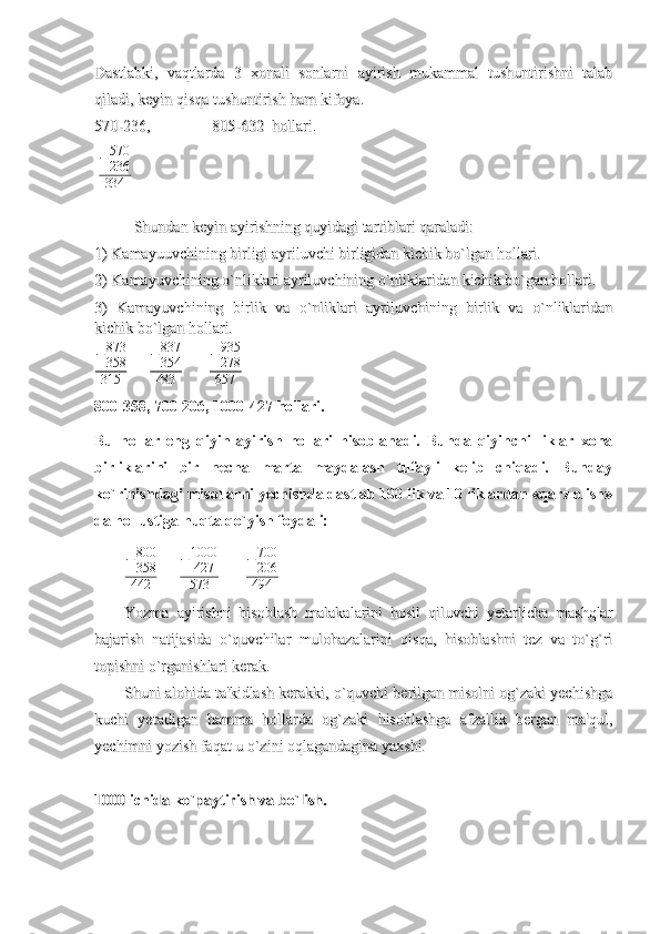 Dastlabki,   vaqtlarda   3   xonali   sonlarni   ayirish   mukammal   tushuntirishni   talabDastlabki,   vaqtlarda   3   xonali   sonlarni   ayirish   mukammal   tushuntirishni   talab
qiladi, keyin qisqa tushuntirish ham kifoya.qiladi, keyin qisqa tushuntirish ham kifoya.
570-236, 570-236, 
805-632  hollari.805-632  hollari.
   − 570
236
334           
Shundan keyin ayirishning quyidagi tartiblari qaraladi:Shundan keyin ayirishning quyidagi tartiblari qaraladi:
1) Kamayuuvchining birligi ayriluvchi birligidan kichik bo`lgan hollari.1) Kamayuuvchining birligi ayriluvchi birligidan kichik bo`lgan hollari.
2) Kamayuvchining o`nliklari ayriluvchining o`nliklaridan kichik bo`gan hollari.2) Kamayuvchining o`nliklari ayriluvchining o`nliklaridan kichik bo`gan hollari.
3)   Kamayuvchining   birlik   va   o`nliklari   ayriluvchining   birlik   va   o`nliklaridan3)   Kamayuvchining   birlik   va   o`nliklari   ayriluvchining   birlik   va   o`nliklaridan
kichik bo`lgan hollari.kichik bo`lgan hollari.
− 873
358
315       − 837
354
483       −935
278
657
800-358, 700-206, 1000-427 hollari. 
Bu   hollar   eng   qiyin   ayirish   hollari   hisoblanadi.   Bunda   qiyinchi   liklar   xona
birliklarini   bir   necha   marta   maydalash   tufayli   kelib   chiqadi.   Bunday
ko`rinishdagi misollarni yechishda dastlab 100 lik va 10 liklardan «qarz olish»
da nol ustiga nuqta qo`yish foydali: 	
−800
358
442
           − 1000
427
573             	
−700
206
494
Yozma   ayirishni   hisoblash   malakalarini   hosil   qiluvchi   yetarlicha   mashqlarYozma   ayirishni   hisoblash   malakalarini   hosil   qiluvchi   yetarlicha   mashqlar
bajarish   natijasida   o`quvchilar   mulohazalarini   qisqa,   hisoblashni   tez   va   to`g`ribajarish   natijasida   o`quvchilar   mulohazalarini   qisqa,   hisoblashni   tez   va   to`g`ri
topishni o`rganishlari kerak. topishni o`rganishlari kerak. 
Shuni alohida ta'kidlash kerakki, o`quvchi berilgan misolni og`zaki yechishgaShuni alohida ta'kidlash kerakki, o`quvchi berilgan misolni og`zaki yechishga
kuchi   yetadigan   hamma   hollarda   og`zaki   hisoblashga   afzallik   bergan   ma'qul,kuchi   yetadigan   hamma   hollarda   og`zaki   hisoblashga   afzallik   bergan   ma'qul,
yechimni yozish faqat u o`zini oqlagandagina yaxshi.yechimni yozish faqat u o`zini oqlagandagina yaxshi.
1000 1000 
ichidaichida
  
koko
``
paytirishpaytirish
  
vava
  
bobo
``
lishlish
.. 
