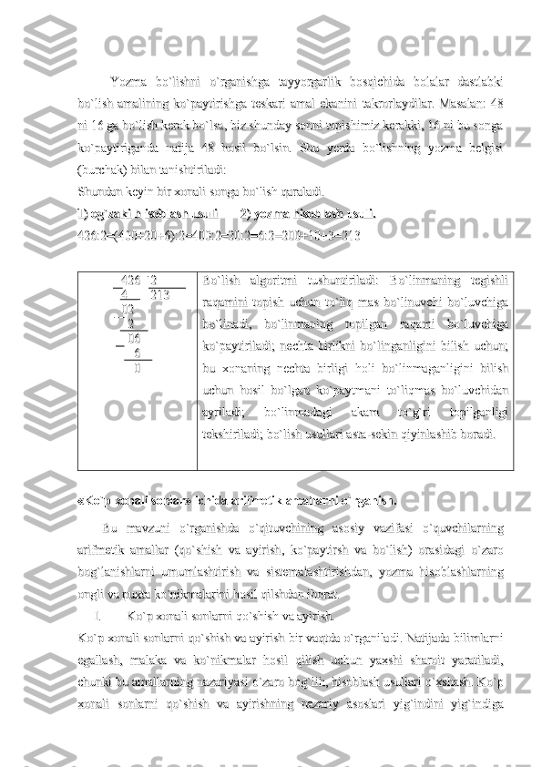 YozmaYozma
  
bobo
``
lishnilishni
  
oo
``
rganishgarganishga
  
tayyorgarliktayyorgarlik
  
bosqichidabosqichida
  
bolalarbolalar
  
dastlabkidastlabki
bobo
``
lishlish
  
amaliningamalining
  
koko
``
paytirishgapaytirishga
  
teskariteskari
  
amalamal
  
ekaniniekanini
  
takrorlaydilartakrorlaydilar
.  .  
Masalan:   48Masalan:   48
ni 16 ga bo`lish kerak bo`lsa, biz shunday sonni topishimiz kerakki, 16 ni bu songani 16 ga bo`lish kerak bo`lsa, biz shunday sonni topishimiz kerakki, 16 ni bu songa
ko`paytiriganda   natija   48   hosil   bo`lsin.   Shu   yerda   bo`lishning   yozma   belgisiko`paytiriganda   natija   48   hosil   bo`lsin.   Shu   yerda   bo`lishning   yozma   belgisi
(burchak) bilan tanishtiriladi: (burchak) bilan tanishtiriladi: 
Shundan keyin bir xonali songa bo`lish qaraladi. Shundan keyin bir xonali songa bo`lish qaraladi. 
1) og`zaki h isoblash usuli1) og`zaki h isoblash usuli
              
2) yozma hisoblash usuli.2) yozma hisoblash usuli.
426:2=(400+20+6):2=400:2=20:2=6:2=200+10+3=213426:2=(400+20+6):2=400:2=20:2=6:2=200+10+3=213
426   2426   2
4       2134       213
0202
  2  2
  06  06
    6    6
    0    0 Bo`lish   algoritmi   tushuntiriladi:   Bo`linmaning   tegishliBo`lish   algoritmi   tushuntiriladi:   Bo`linmaning   tegishli
raqamini   topish   uchun   to`liq   mas   bo`linuvchi   bo`luvchigaraqamini   topish   uchun   to`liq   mas   bo`linuvchi   bo`luvchiga
bo`linadi,   bo`linmaning   topilgan   raqami   bo`luvchigabo`linadi,   bo`linmaning   topilgan   raqami   bo`luvchiga
ko`paytiriladi;   nechta   birlikni   bo`linganligini   bilish   uchun;ko`paytiriladi;   nechta   birlikni   bo`linganligini   bilish   uchun;
bu   xonaning   nechta   birligi   holi   bo`linmaganligini   bilishbu   xonaning   nechta   birligi   holi   bo`linmaganligini   bilish
uchun   hosil   bo`lgan   ko`paytmani   to`liqmas   bo`luvchidanuchun   hosil   bo`lgan   ko`paytmani   to`liqmas   bo`luvchidan
ayriladi;   bo`linmadagi   akam   to`g`ri   topilganligiayriladi;   bo`linmadagi   akam   to`g`ri   topilganligi
tekshiriladi; bo`lish usullari asta-sekin qiyinlashib boradi. tekshiriladi; bo`lish usullari asta-sekin qiyinlashib boradi. 
« Ko ` p   xonali   sonlar »  ichida   arifmetik   amallarni   o ` rganish .
BuBu
  
mavzunimavzuni
  
oo
``
rganishdarganishda
  
oo
``
qituvchiningqituvchining
  
asosiyasosiy
  
vazifasivazifasi
  
oo
``
quvchilarningquvchilarning
arifmetikarifmetik
  
amallaramallar
  (  (
qoqo
``
shishshish
  
vava
  
ayirishayirish
,  ,  
koko
``
paytirshpaytirsh
  
vava
  
bobo
``
lishlish
)  )  
orasidagiorasidagi
  
oo
``
zarozaro
bogbog
``
lanishlarnilanishlarni
  
umumlashtirishumumlashtirish
  
vava
  
sistemalashtirishdansistemalashtirishdan
,  ,  
yozmayozma
  
hisoblashlarninghisoblashlarning
ongliongli
  
vava
  
puxtapuxta
  
koko
``
nikmalarininikmalarini
  
hosilhosil
  
qilshdanqilshdan
  
iboratiborat
. . 
I.I.
KoKo
``
pp
  
xonalixonali
  
sonlarnisonlarni
  
qoqo
``
shishshish
  
vava
  
ayirishayirish
..
KoKo
``
pp
  
xonalixonali
  
sonlarnisonlarni
  
qoqo
``
shishshish
  
vava
  
ayirishayirish
  
birbir
  
vaqtdavaqtda
  
oo
``
rganiladirganiladi
. . 
NatijadaNatijada
  
bilimlarnibilimlarni
egallashegallash
,  ,  
malakamalaka
  
vava
  
koko
``
nikmalarnikmalar
  
hosilhosil
  
qilishqilish
  
uchunuchun
  
yaxshiyaxshi
  
sharoitsharoit
  
yaratiladiyaratiladi
,,
chunkichunki
  
bubu
  
amallarningamallarning
  
nazariyasinazariyasi
  
oo
``
zarozaro
  
bogbog
``
lihlih
, , 
hisoblashhisoblash
  
usullariusullari
  
oo
``
xshashxshash
. . 
KoKo
``
pp
xonalixonali
  
sonlarnisonlarni
  
qoqo
``
shishshish
  
vava
  
ayirishningayirishning
  
nazariynazariy
  
asoslariasoslari
  
yigyig
``
indiniindini
  
yigyig
``
indigaindiga 