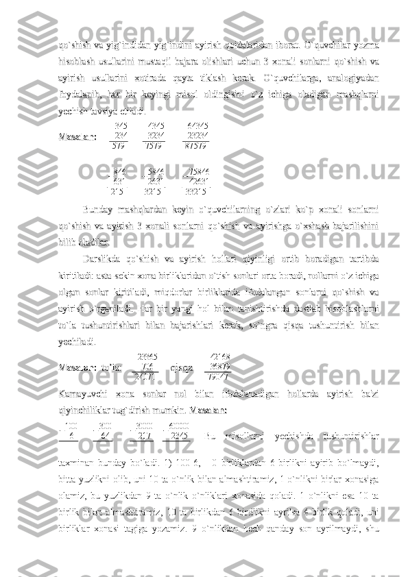 qoqo
``
shishshish
  
vava
  
yigyig
``
indidanindidan
  
yigyig
``
indiniindini
  
ayirishayirish
  
qoidalaridanqoidalaridan
  
iboratiborat
.  .  
OO
``
quvchilarquvchilar
  
yozmayozma
hisoblashhisoblash
  
usullariniusullarini
  
mustaqilmustaqil
  
bajarabajara
  
olishlariolishlari
  
uchunuchun
  3    3  
xonalixonali
  
sonlarnisonlarni
  
qoqo
``
shishshish
  
vava
ayirishayirish
  
usullariniusullarini
  
xotiradaxotirada
  
qaytaqayta
  
tiklashtiklash
  
kerakkerak
.  .  
OO
``
quvchilargaquvchilarga
,  ,  
analogiyadananalogiyadan
foydalanibfoydalanib
,  ,  
harhar
  
birbir
  
keyingikeyingi
  
misolmisol
  
oldingisinioldingisini
  
oo
``
zz
  
ichigaichiga
  
oladiganoladigan
  
mashqlarnimashqlarni
yechishyechish
  
tavsiyatavsiya
  
etiladietiladi
..
MasalanMasalan
::
           + 345
234
579            + 4345
3234
7579              + 64345
23234
87 579
− 846
631
215           −5846
2631
3215
            	
−75846
42631
33215
Bunday   mashqlardan   keyin   o`quvchilarning   o`zlari   ko`p   xonali   sonlarniBunday   mashqlardan   keyin   o`quvchilarning   o`zlari   ko`p   xonali   sonlarni
qo`shish   va   ayirish   3   xonali   sonlarni   qo`shish   va   ayirishga   o`xshash   bajarilishiniqo`shish   va   ayirish   3   xonali   sonlarni   qo`shish   va   ayirishga   o`xshash   bajarilishini
bilib oladilar.bilib oladilar.
Darslikda   qo`shish   va   ayirish   hollari   qiyinligi   ortib   boradigan   tartibdaDarslikda   qo`shish   va   ayirish   hollari   qiyinligi   ortib   boradigan   tartibda
kiritiladi: asta-sekin xona birliklaridan o`tish sonlari orta boradi, nollarni o`z ichigakiritiladi: asta-sekin xona birliklaridan o`tish sonlari orta boradi, nollarni o`z ichiga
olgan   sonlar   kiritiladi,   miqdorlar   birliklarida   ifodalangan   sonlarni   qo`shish   vaolgan   sonlar   kiritiladi,   miqdorlar   birliklarida   ifodalangan   sonlarni   qo`shish   va
ayirish   o`rganiladi.   Harayirish   o`rganiladi.   Har
  
birbir
  
yangiyangi
  
holhol
  
bilanbilan
  
tanishtirishdatanishtirishda
  
dastlabdastlab
  
hisoblashlarnihisoblashlarni
toto
``
lala
  
tushuntirishlaritushuntirishlari
  
bilanbilan
  
bajarishlaribajarishlari
  
kerakkerak
,  ,  
soso
``
ngrangra
  
qisqaqisqa
  
tushuntirishtushuntirish
  
bilanbilan
yechiladiyechiladi
. . 
MasalanMasalan
::
    
toto
’’
la:    la:     + 23365
706
24071     qisqa        qisqa     + 42168
36879
79047             
                                                                  
KamayuvchiKamayuvchi
  
xonaxona
  
sonlarsonlar
  
nolnol
  
bilanbilan
  
ifodalanadiganifodalanadigan
  
hollardahollarda
  
ayirishayirish
  
baba
''
zizi
qiyinchiliklarqiyinchiliklar
  
tugtug
``
dirishdirish
  
mumkinmumkin
. . 
MasalanMasalan
::
    	
−100
6
      − 300
64
       − 3000
217
   	−60000
2345 Bu   misollarni   yechishda   tushuntirishlar
taxminan   bunday   bo ` ladi .   1)   100-6,       0   birliklardan   6   birlikni   ayirib   bo ` lmaydi ,
bitta   yuzlikni   olib ,   uni   10   ta   o ` nlik   bilan   almashtiramiz , 1   o ` nlikni   birlar xonasi ga
olamiz ,   bu   yuzlikdan   9   ta   o ` nlik   o ` nliklari   xonasida   qoladi .   1   o ` nlikni   esa   10   ta
birlik   bilan   almashtiramiz ,   10   ta   birlikdan   6   birdlikni   ayrilsa   4   birlik   qoladi ,   uni
birliklar   xonasi   tagiga   yozamiz .   9   o ` nlikdan   hech   qanday   son   ayrilmaydi ,   shu 