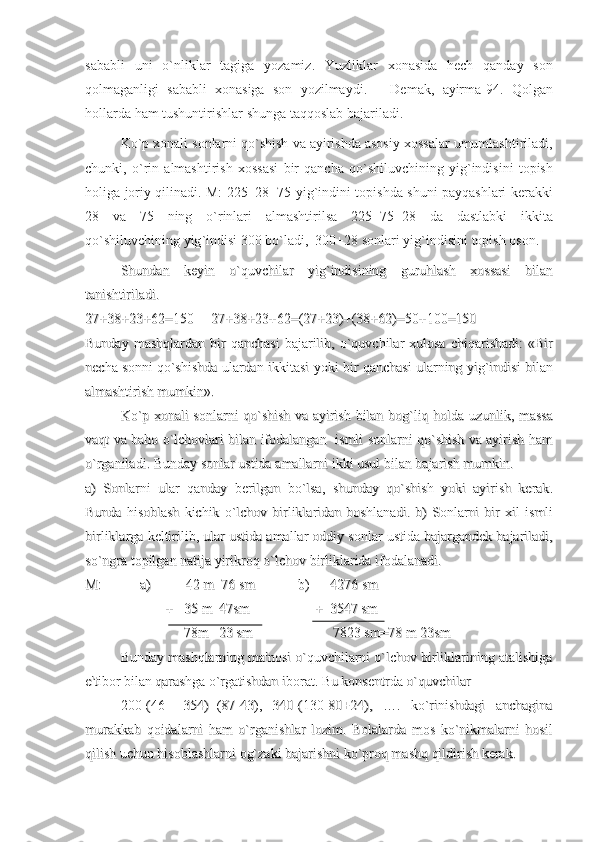 sababli   uni   o ` nliklar   tagiga   yozamiz .   Yuzliklar   xonasida   hech   qanday   son
qolmaganligi   sababli   xonasiga   son   yozilmaydi .   –   Demak ,   ayirma -94.   Qolgan
hollarda   ham   tushuntirishlar   shunga   taqqoslab   bajariladi .
Ko ` p   xonali   sonlarni   qo ` shish   va   ayirishda   asosiy   xossalar   umumlashtiriladi ,
chunki ,   o ` rin   almashtirish   xossasi   bir   qancha   qo ` shiluvchining   yig ` indisini   topish
holiga   joriy   qilinadi .   M : 225+28+75   yig ` indini   topishda   shuni   payqashlari   kerakki
28   va   75   ning   o ` rinlari   almashtirilsa   225+75+28   da   dastlabki   ikkita
qo ` shiluvchining   yig ` indisi  300  bo ` ladi ,  300+28  sonlari   yig ` indisini   topish   oson . 
ShundanShundan
  
keyinkeyin
  
oo
``
quvchilarquvchilar
  
yigyig
``
indisiningindisining
  
guruhlashguruhlash
  
xossasixossasi
  
bilanbilan
tanishtiriladitanishtiriladi
. . 
27+38+23+62=150     27+38+23+62=(27+23)+(38+62)=50+100=15027+38+23+62=150     27+38+23+62=(27+23)+(38+62)=50+100=150
BundayBunday
  
mashqlardanmashqlardan
  
birbir
  
qanchasiqanchasi
  
bajarilibbajarilib
,  ,  
oo
``
quvchilarquvchilar
  
xulosaxulosa
  
chiqarishadichiqarishadi
:  «:  «
BirBir
nechanecha
  
sonnisonni
  
qoqo
``
shishdashishda
  
ulardanulardan
  
ikkitasiikkitasi
  
yokiyoki
  
birbir
  
qanchasiqanchasi
  
ularningularning
  
yigyig
``
indisiindisi
  
bilanbilan
almashtirishalmashtirish
  
mumkinmumkin
». ». 
KoKo
``
pp
  
xonalixonali
  
sonlarnisonlarni
  
qoqo
``
shishshish
  
vava
  
ayirishayirish
  
bilanbilan
  
bogbog
``
liqliq
  
holdaholda
  
uzunlikuzunlik
,  ,  
massamassa
vaqtvaqt
  
vava
  
bahobaho
  
oo
``
lchovlarilchovlari
  
bilanbilan
  
ifodalanganifodalangan
      
ismliismli
  
sonlarnisonlarni
  
qoqo
``
shishshish
  
vava
  
ayirishayirish
  
hamham
oo
``
rganiladirganiladi
. . 
BundayBunday
  
sonlarsonlar
  
ustidaustida
  
amallarniamallarni
  
ikkiikki
  
usulusul
  
bilanbilan
  
bajarishbajarish
  
mumkinmumkin
. . 
aa
)  )  
SonlarniSonlarni
  
ularular
  
qandayqanday
  
berilganberilgan
  
bobo
``
lsalsa
,  ,  
shundayshunday
  
qoqo
``
shishshish
  
yokiyoki
  
ayirishayirish
  
kerakkerak
..
BundaBunda
  
hisoblashhisoblash
  
kichikkichik
  
oo
``
lchovlchov
  
birliklaridanbirliklaridan
  
boshlanadiboshlanadi
.  .  
bb
)  )  
SonlarniSonlarni
  
birbir
  
xilxil
  
ismliismli
birliklargabirliklarga
  
keltirilibkeltirilib
, , 
ularular
  
ustidaustida
  
amallaramallar
  
oddiyoddiy
  
sonlarsonlar
  
ustidaustida
  
bajargandekbajargandek
  
bajariladibajariladi
,,
soso
``
ngrangra
  
topilgantopilgan
  
natijanatija
  
yirikroqyirikroq
  
oo
``
lchovlchov
  
birliklaridabirliklarida
  
ifodalanadiifodalanadi
. . 
M:           a)          42 m  76 smM:           a)          42 m  76 sm
b)      4276 smb)      4276 sm
                       +   35 m  47sm                       +   35 m  47sm
          
+  3547 sm+  3547 sm
                  78m   23 sm                  78m   23 sm
          7823 sm=78 m 23sm          7823 sm=78 m 23sm
Bunday mashqlarning ma'nosi o`quvchilarni o`lchov birliklarining atalishigaBunday mashqlarning ma'nosi o`quvchilarni o`lchov birliklarining atalishiga
e'tibor bilan qarashga o`rgatishdan iborat. Bu konsentrda o`quvchilar e'tibor bilan qarashga o`rgatishdan iborat. Bu konsentrda o`quvchilar 
200-(46+   354)+(87-43),   340-(130-80+24),   ….   ko`rinishdagi   anchagina200-(46+   354)+(87-43),   340-(130-80+24),   ….   ko`rinishdagi   anchagina
murakkab   qoidalarni   ham   o`rganishlar   lozim.   Bolalarda   mos   ko`nikmalarni   hosilmurakkab   qoidalarni   ham   o`rganishlar   lozim.   Bolalarda   mos   ko`nikmalarni   hosil
qilish uchun hisoblashlarni og`zaki bajarishni ko`proq mashq qildirish kerak. qilish uchun hisoblashlarni og`zaki bajarishni ko`proq mashq qildirish kerak.  