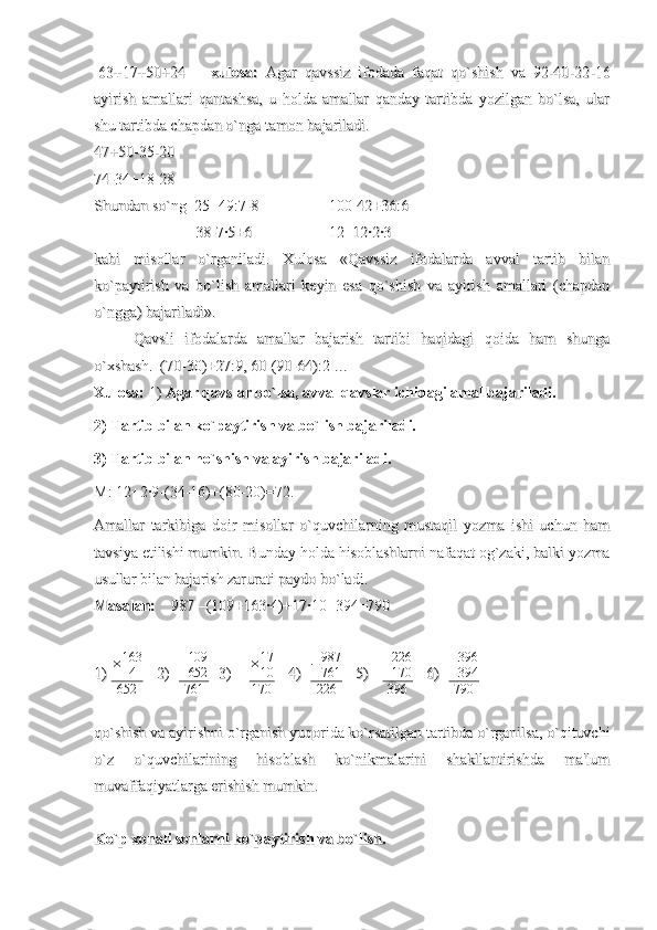  63+17+50+24 63+17+50+24
xulosa:xulosa:
  Agar   qavssiz   ifodada   faqat   qo`shish   va   92-40-22-16  Agar   qavssiz   ifodada   faqat   qo`shish   va   92-40-22-16
ayirish   amallari   qantashsa,   u   holda   amallar   qanday   tartibda   yozilgan   bo`lsa,   ularayirish   amallari   qantashsa,   u   holda   amallar   qanday   tartibda   yozilgan   bo`lsa,   ular
shu tartibda chapdan o`nga tamon bajariladi.shu tartibda chapdan o`nga tamon bajariladi.
47+50-35-2047+50-35-20
74-34+18-2874-34+18-28
Shundan so`ng  25+49:7-8Shundan so`ng  25+49:7-8
100-42+36:6100-42+36:6
      38-7·5+6      38-7·5+6
12+12·2·312+12·2·3
kabi   misollar   o`rganiladi.   Xulosa   «Qavssiz   ifodalarda   avval   tartib   bilankabi   misollar   o`rganiladi.   Xulosa   «Qavssiz   ifodalarda   avval   tartib   bilan
ko`paytirish   va   bo`lish   amallari   keyin   esa   qo`shish   va   ayirish   amallari   (chapdanko`paytirish   va   bo`lish   amallari   keyin   esa   qo`shish   va   ayirish   amallari   (chapdan
o`ngga) bajariladi».o`ngga) bajariladi».
Qavsli   ifodalarda   amallar   bajarish   tartibi   haqidagi   qoida   ham   shungaQavsli   ifodalarda   amallar   bajarish   tartibi   haqidagi   qoida   ham   shunga
o`xshash.  (70-30)+27:9, 60-(90-64):2 …o`xshash.  (70-30)+27:9, 60-(90-64):2 …
Xulosa:  1)  Agar qavslar bo`lsa, avval qavslar ichidagi amal bajariladi.
2) Tartib bilan ko`paytirish va bo`lish bajariladi.
3) Tartib bilan ho`shish va ayirish bajariladi.
M: 12+2·9-(34-16)+(80-20)=72.
Amallar   tarkibiga   doir   misollar   o`quvchilarning   mustaqil   yozma   ishi   uchun   hamAmallar   tarkibiga   doir   misollar   o`quvchilarning   mustaqil   yozma   ishi   uchun   ham
tavsiya etilishi mumkin. Bunday holda hisoblashlarni nafaqat og`zaki, balki yozmatavsiya etilishi mumkin. Bunday holda hisoblashlarni nafaqat og`zaki, balki yozma
usullar bilan bajarish zarurati paydo bo`ladi. usullar bilan bajarish zarurati paydo bo`ladi. 
Masalan:Masalan:
    987 –(109+163·4)+17·10+394=790    987 –(109+163·4)+17·10+394=790
1) 1)  × 163
4
652       
2)2)
     + 109
652
761     
3)3)
         × 17
10
170       
4)4)
    −987
761
226
      
5)5)
      	
+226
170
396
      
6)6)
     + 396
394
790
qo`shish va ayirishni o`rganish yuqorida ko`rsatilgan tartibda o`rganilsa, o`qituvchiqo`shish va ayirishni o`rganish yuqorida ko`rsatilgan tartibda o`rganilsa, o`qituvchi
o`z   o`quvchilarining   hisoblash   ko`nikmalarini   shakllantirishda   ma'lumo`z   o`quvchilarining   hisoblash   ko`nikmalarini   shakllantirishda   ma'lum
muvaffaqiyatlarga erishish mumkin. muvaffaqiyatlarga erishish mumkin. 
Ko`p xonali sonlarni ko`paytirish va bo`lish.Ko`p xonali sonlarni ko`paytirish va bo`lish. 