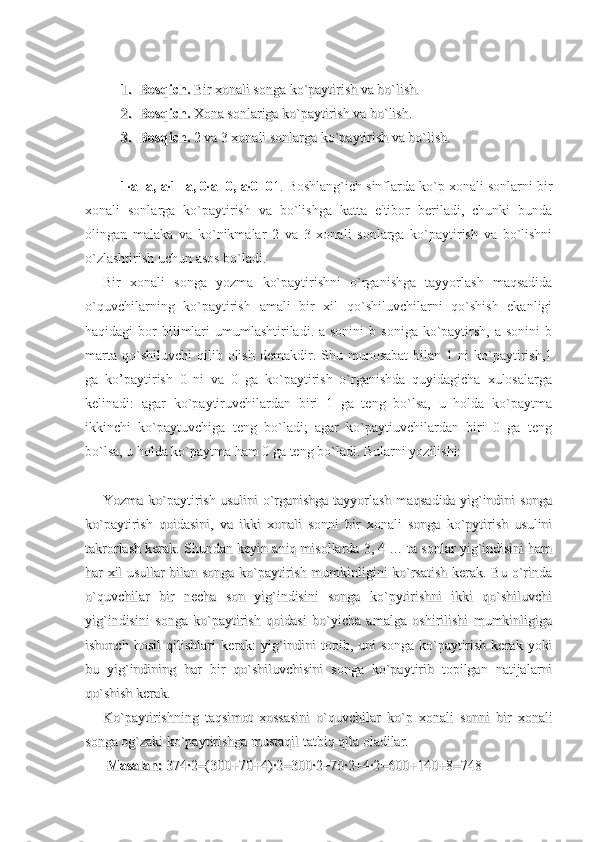 1.1.
Bosqich.Bosqich.
 Bir xonali songa ko`paytirish va bo`lish. Bir xonali songa ko`paytirish va bo`lish.
2.2.
Bosqich.Bosqich.
 Xona sonlariga ko`paytirish va bo`lish. Xona sonlariga ko`paytirish va bo`lish.
3.3.
Bosqich.Bosqich.
 2 va 3 xonali sonlarga ko`paytirish va bo`lish. 2 va 3 xonali sonlarga ko`paytirish va bo`lish.
1·a=a, a·1=a, 0·a=0, a·0=0 1. Boshlang`ich sinflarda ko`p xonali sonlarni bir
xonali   sonlarga   ko`paytirish   va   bo`lishga   katta   e'tibor   beriladi,   chunki   bunda
olingan   malaka   va   ko`nikmalar   2   va   3   xonali   sonlarga   ko`paytirish   va   bo`lishni
o`zlashtirish uchun asos bo`ladi. 
Bir   xonali   songa   yozma   ko`paytirishni   o`rganishga   tayyorlash   maqsadida
o`quvchilarning   ko`paytirish   amali   bir   xil   qo`shiluvchilarni   qo`shish   ekanligi
haqidagi  bor   bilimlari  umumlashtiriladi.  a sonini  b  soniga  ko`paytirsh,  a sonini  b
marta   qo`shiluvchi   qilib  olish   demakdir.  Shu  munosabat   bilan  1  ni   ko`paytirish,1
ga   ko’paytirish   0   ni   va   0   ga   ko`paytirish   o`rganishda   quyidagicha   xulosalarga
kelinadi:   agar   ko`paytiruvchilardan   biri   1   ga   teng   bo`lsa,   u   holda   ko`paytma
ikkinchi   ko`paytuvchiga   teng   bo`ladi;   agar   ko`paytiuvchilardan   biri   0   ga   teng
bo`lsa, u holda ko`paytma ham 0 ga teng bo`ladi. Bularni yozilishi:
Yozma ko`paytirish usulini o`rganishga tayyorlash maqsadida yig`indini songaYozma ko`paytirish usulini o`rganishga tayyorlash maqsadida yig`indini songa
ko`paytirish   qoidasini,   va   ikki   xonali   sonni   bir   xonali   songa   ko`pytirish   usuliniko`paytirish   qoidasini,   va   ikki   xonali   sonni   bir   xonali   songa   ko`pytirish   usulini
takrorlash kerak. Shundan keyin takrorlash kerak. Shundan keyin 
aniqaniq
 misollarda 3, 4 … ta sonlar yig`indisini ham misollarda 3, 4 … ta sonlar yig`indisini ham
har xil usullar bilan songa ko`paytirish mumkinligini ko`rsatish kerak. Bu o`rindahar xil usullar bilan songa ko`paytirish mumkinligini ko`rsatish kerak. Bu o`rinda
o`quvchilar   bir   necha   son   yig`indisini   songa   ko`pytirishni   ikki   qo`shiluvchio`quvchilar   bir   necha   son   yig`indisini   songa   ko`pytirishni   ikki   qo`shiluvchi
yig`indisini   songa   ko`paytirish   qoidasi   bo`yicha   amalga   oshirilishi   mumkinligigayig`indisini   songa   ko`paytirish   qoidasi   bo`yicha   amalga   oshirilishi   mumkinligiga
ishonch   hosil   qilishlari   kerak:   yig`indini   topib,  uni   songa   ko`paytirish   kerak   yokiishonch   hosil   qilishlari   kerak:   yig`indini   topib,  uni   songa   ko`paytirish   kerak   yoki
bu   yig`indining   har   bir   qo`shiluvchisini   songa   ko`paytirib   topilgan   natijalarnibu   yig`indining   har   bir   qo`shiluvchisini   songa   ko`paytirib   topilgan   natijalarni
qo`shish kerak.qo`shish kerak.
Ko`paytirishning   taqsimot   xossasini   o`quvchilar   ko`p   xonali   sonni   bir   xonaliKo`paytirishning   taqsimot   xossasini   o`quvchilar   ko`p   xonali   sonni   bir   xonali
songa og`zaki ko`paytirishga mustaqil tatbiq qila oladilar.songa og`zaki ko`paytirishga mustaqil tatbiq qila oladilar.
  
Masalan:Masalan:
 374·2=(300+70+4)·2=300·2+70·2+4·2=600+140+8=748 374·2=(300+70+4)·2=300·2+70·2+4·2=600+140+8=748 