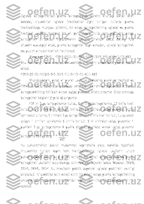 Og`zaki   ko`paytirishdan   yozma   ko`paytirishga   o`tishni   shunday   tashkil   etishOg`zaki   ko`paytirishdan   yozma   ko`paytirishga   o`tishni   shunday   tashkil   etish
kerakki,   o`quvchilar   og`zaki   hisoblashlar   qiyin   bo`lgan   hollarda   yozmakerakki,   o`quvchilar   og`zaki   hisoblashlar   qiyin   bo`lgan   hollarda   yozma
hisoblashlarga   murojaat   qilishini,   bir   songa   ko`paytirishning   og`zaki   va   yozmahisoblashlarga   murojaat   qilishini,   bir   songa   ko`paytirishning   og`zaki   va   yozma
hisoblash   usullari   mohiyati   bir   xil   ya'ni   ikkala   holda   ham   yig`indini   songahisoblash   usullari   mohiyati   bir   xil   ya'ni   ikkala   holda   ham   yig`indini   songa
ko`paytirish   qoidasidan   foydalanishini   tushunib   olishlari   kerak.   Asosiy   farqko`paytirish   qoidasidan   foydalanishini   tushunib   olishlari   kerak.   Asosiy   farq
qiluvchi   xususiyati   shuki,   yozma   ko`paytirish   quyi   xonadan,   og`zaki   ko`paytirishqiluvchi   xususiyati   shuki,   yozma   ko`paytirish   quyi   xonadan,   og`zaki   ko`paytirish
esa yuqori xonadan boshlab hisoblanadi.esa yuqori xonadan boshlab hisoblanadi.
Masalan: Masalan: 
426·2     426·2=(400+20+6)·2=400·2+20·2+6·2=800+40·12=852426·2     426·2=(400+20+6)·2=400·2+20·2+6·2=800+40·12=852
Shu   misolning   o`zida   xona   qo`shiluvchilari   o`rinlarini   almashtirib   yechish   taklifShu   misolning   o`zida   xona   qo`shiluvchilari   o`rinlarini   almashtirib   yechish   taklif
etiladi.etiladi.
426·2=(6+20+400)·2=6·2+20·2+400·2=12+40+800=852426·2=(6+20+400)·2=6·2+20·2+400·2=12+40+800=852
Shundan keyin, yangi xil  yozish usuli-ustun shaklida yozish ko`rsatiladi  vaShundan keyin, yangi xil  yozish usuli-ustun shaklida yozish ko`rsatiladi  va
426x2   da   tushuntirishni   to`la   amalga   oshiriladi:   Ikkinchi   ko`paytuvchini   birinchi426x2   da   tushuntirishni   to`la   amalga   oshiriladi:   Ikkinchi   ko`paytuvchini   birinchi
ko`paytuvchining birliklari xonasi tagiga yozamiz, chiziq tortamiz. Chap tomongako`paytuvchining birliklari xonasi tagiga yozamiz, chiziq tortamiz. Chap tomonga
ko`paytirish belgisini (· yoki x) qo`yamiz. ko`paytirish belgisini (· yoki x) qo`yamiz. 
426   ni   2   ga   ko’paytiramiz   bunda,   6   ni   2   ga   ko`paytiramiz,   12   birlik   hosil426   ni   2   ga   ko’paytiramiz   bunda,   6   ni   2   ga   ko`paytiramiz,   12   birlik   hosil
bo`ladi,   bu   1   o`nlik   va  bo`ladi,   bu   1   o`nlik   va  
2   birlikdir,   birliklarni   (2)   birliklar   ostiga   yozamiz,   o`nlik2   birlikdir,   birliklarni   (2)   birliklar   ostiga   yozamiz,   o`nlik
larni eslab qolamiz;larni eslab qolamiz;
  
2 o`nlikni 2 ga ko`pytiramiz 4 o`nlik hosil bo`ladi, bunga eslab2 o`nlikni 2 ga ko`pytiramiz 4 o`nlik hosil bo`ladi, bunga eslab
qolgan   1   o`nlikni   qo`shamiz   5   o`nlik   bo`ladi.   5   ni   o`nliklar   ostiga   yozamiz:   4qolgan   1   o`nlikni   qo`shamiz   5   o`nlik   bo`ladi.   5   ni   o`nliklar   ostiga   yozamiz:   4
yuzlikni   2   ga   ko`paytiramiz   8   yuzlik   chiqadi,   yuzliklar   xonasi   ostiga   yozamizyuzlikni   2   ga   ko`paytiramiz   8   yuzlik   chiqadi,   yuzliklar   xonasi   ostiga   yozamiz
ko`paytma 852 ga teng.       ko`paytma 852 ga teng.        × 426
2
852
Bu   tushuntirishlar   dastlab   mukammal   keyinchalik   qisqa   ravishda   bajariladi.Bu   tushuntirishlar   dastlab   mukammal   keyinchalik   qisqa   ravishda   bajariladi.
O`quvchilar   bundan   keyin   ham   hisoblashlarning   og`zaki   usullarini   unutibO`quvchilar   bundan   keyin   ham   hisoblashlarning   og`zaki   usullarini   unutib
yubormasliklari   uchun   ko`p   xonali   sonlarni   bir   xonali   songa   og`zaki   va   yozmayubormasliklari   uchun   ko`p   xonali   sonlarni   bir   xonali   songa   og`zaki   va   yozma
ko`paytirish  usullarini  taqqoslashga  doir  mashqlar   bajarish  kerak.  Masalan:   279·5,ko`paytirish  usullarini  taqqoslashga  doir  mashqlar   bajarish  kerak.  Masalan:   279·5,
230·3,   387·6,   370·4   Bu   misollarni   yechib   qaysinisi   og`zaki   yechilishi   osonligi230·3,   387·6,   370·4   Bu   misollarni   yechib   qaysinisi   og`zaki   yechilishi   osonligi
aniqlanadi. O`quvchilar ko`p xonali sonni bir xonali songa yozma ko`paytirishninganiqlanadi. O`quvchilar ko`p xonali sonni bir xonali songa yozma ko`paytirishning
umumiy   holini   o`zlashtirib   olganlaridan   keyin,   ular   nollar   bilan   tugaydigan   hollarumumiy   holini   o`zlashtirib   olganlaridan   keyin,   ular   nollar   bilan   tugaydigan   hollar
qaraladi. qaraladi.  