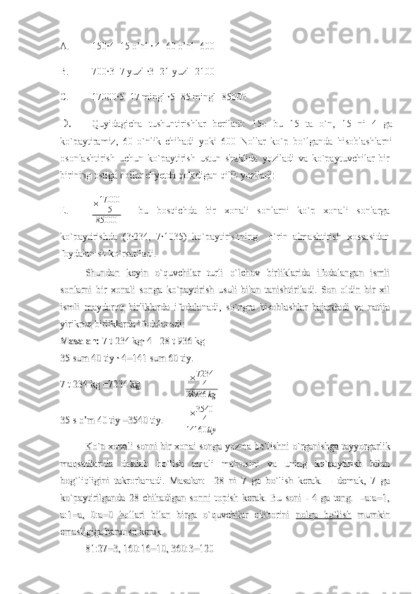 A. 150·4=15 o’nl · 4=60 o’nl=600
B. 700·3=7 yuzl ·3=21 yuzl=2100
C. 17000·5=17 mingl ·5=85 mingl=85000 
D. Quyidagicha   tushuntirishlar   beriladi:   150   bu   15   ta   o`n,   15   ni   4   ga
ko`paytiramiz,   60   o`nlik   chihadi   yoki   600   Nollar   ko`p   bo`lganda   hisoblashlarni
osonlashtirish   uchun   ko`paytirish   ustun   shaklida   yoziladi   va   ko`paytuvchilar   bir-
birining ostiga nollar chyetda qoladigan qilib yoziladi:        
E. × 17000
5
85000     bu   bosqichda   bir   xonali   sonlarni   ko`p   xonali   sonlarga
ko`paytirishda   (3·234,   7·1035)   ko`paytirishning     o`rin   almashtirish   xossasidan
foydalanish ko`rsatiladi.
Shundan   keyin   o`quvchilar   turli   o`lchov   birliklarida   ifodalangan   ismliShundan   keyin   o`quvchilar   turli   o`lchov   birliklarida   ifodalangan   ismli
sonlarni   bir   xonali   songa   ko`paytirish   usuli   bilan   tanishtiriladi.   Son   oldin   bir   xilsonlarni   bir   xonali   songa   ko`paytirish   usuli   bilan   tanishtiriladi.   Son   oldin   bir   xil
ismli   maydaroq   birliklarda   ifodalanadi,   so`ngra   hisoblashlar   bajariladi   va   natijaismli   maydaroq   birliklarda   ifodalanadi,   so`ngra   hisoblashlar   bajariladi   va   natija
yirikroq birliklarda ifodalanadi: yirikroq birliklarda ifodalanadi: 
Masalan:Masalan:
 7 t 234 kg· 4 =28 t 936 kg  7 t 234 kg· 4 =28 t 936 kg 
35 sum 40 tiy · 4=141 sum 60 tiy.35 sum 40 tiy · 4=141 sum 60 tiy.
7 t 234 kg =7234 kg  7 t 234 kg =7234 kg   × 7234
4
28936 kg
35 s o’m 40 tiy =3540 tiy.35 s o’m 40 tiy =3540 tiy. × 3540
4
14160 tiy
Ko`p xonali sonni bir xonai songa yozma bo`lishni o`rganishga tayyorgarlikKo`p xonali sonni bir xonai songa yozma bo`lishni o`rganishga tayyorgarlik
maqsadlarida   dastlab   bo`lish   amali   ma'nosini   va   uning   ko`paytirish   bilanmaqsadlarida   dastlab   bo`lish   amali   ma'nosini   va   uning   ko`paytirish   bilan
bog`liqligini   takrorlanadi.   Masalan:   -28   ni   7   ga   bo`lish   kerak.   –   demak,   7   gabog`liqligini   takrorlanadi.   Masalan:   -28   ni   7   ga   bo`lish   kerak.   –   demak,   7   ga
ko`paytirilganda   28   chihadigan   sonni   topish   kerak.   Bu   soni   -   4   ga   teng.     –a:a=1,ko`paytirilganda   28   chihadigan   sonni   topish   kerak.   Bu   soni   -   4   ga   teng.     –a:a=1,
a:1=a,   0:a=0   hollari   bilan   birga   o`quvchilar   e'tiborini  a:1=a,   0:a=0   hollari   bilan   birga   o`quvchilar   e'tiborini  
nolga   bo`lishnolga   bo`lish
  mumkin  mumkin
emasligiga haratish kerak. emasligiga haratish kerak. 
81:27=3, 160:16=10, 360:3=12081:27=3, 160:16=10, 360:3=120 