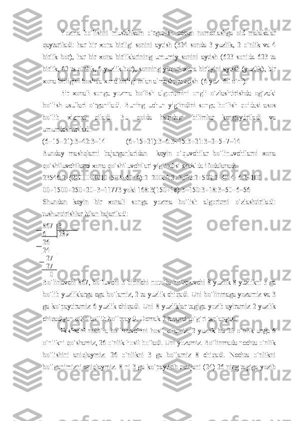 Yozma   bo`lishni   mustahkam   o`rganish   uchun   nomerlashga   oid   malakalarYozma   bo`lishni   mustahkam   o`rganish   uchun   nomerlashga   oid   malakalar
qaytariladi:   har   bir   xona   birligi   sonini   aytish   (324   sonda   3   yuzlik,   2   o`nlik   va   4qaytariladi:   har   bir   xona   birligi   sonini   aytish   (324   sonda   3   yuzlik,   2   o`nlik   va   4
birlik   bor),   har   bir   xona   birliklarining   umumiy   sonini   aytish   (623   sonida   623   tabirlik   bor),   har   bir   xona   birliklarining   umumiy   sonini   aytish   (623   sonida   623   ta
birlik, 62 ta o`nlik, 6 yuzlik bor), sonning yuqori xona birligini aytish (yuzlik), birbirlik, 62 ta o`nlik, 6 yuzlik bor), sonning yuqori xona birligini aytish (yuzlik), bir
xona birligini boshqa xona birligi bilan almashtira olish  (6 yuz=60 o`nl). xona birligini boshqa xona birligi bilan almashtira olish  (6 yuz=60 o`nl). 
Bir   xonali   songa   yozma   bo`lish   algoritmini   ongli   o`zlashtirishda   og`zakiBir   xonali   songa   yozma   bo`lish   algoritmini   ongli   o`zlashtirishda   og`zaki
bo`lish   usullari   o`rganiladi.  bo`lish   usullari   o`rganiladi.  
Buning   uchun   yig`indini   songa   bo`lish   qoidasi   asosBuning   uchun   yig`indini   songa   bo`lish   qoidasi   asos
bo`lib   xizmat   qiladi.   Bu   qoida   haqidagi   bilimlar   kengaytiriladi   vabo`lib   xizmat   qiladi.   Bu   qoida   haqidagi   bilimlar   kengaytiriladi   va
umumlashtiriladi:umumlashtiriladi:
(6+15+21):3=42:3=14            (6+15+21):3=6:3+15:3+21:3=2+5+7=14(6+15+21):3=42:3=14            (6+15+21):3=6:3+15:3+21:3=2+5+7=14
Bunday   mashqlarni   bajarganlaridan     keyin   o`quvchilar   bo`linuvchilarni   xonaBunday   mashqlarni   bajarganlaridan     keyin   o`quvchilar   bo`linuvchilarni   xona
qo`shiluvchilarni xona qo`shiluvchilari yig`indisi shaklda ifodalanadi.qo`shiluvchilarni xona qo`shiluvchilari yig`indisi shaklda ifodalanadi.
23546:2=(20000+3000+500+40+6):2=20000:2+3000:2+500:2+40:4+6:2=10023546:2=(20000+3000+500+40+6):2=20000:2+3000:2+500:2+40:4+6:2=100
00+1500+250+20+3=11773 yoki 168:3(150+18):3=150:3+18:3=50+6=5600+1500+250+20+3=11773 yoki 168:3(150+18):3=150:3+18:3=50+6=56
Shundan   keyin   bir   xonali   songa   yozma   bo`lish   algoritmi   o`zlashtiriladi:Shundan   keyin   bir   xonali   songa   yozma   bo`lish   algoritmi   o`zlashtiriladi:
tushuntirishlar bilan bajariladi:tushuntirishlar bilan bajariladi:
867   3867   3
6       2896       289
2626
2424
  27  27
  27  27
    0    0
Bo`linuvchi 867, bo`luvchi 3 birinchi noto`la bo`linuvchi 8 yuzlik 8 yuzlikni 3 gaBo`linuvchi 867, bo`luvchi 3 birinchi noto`la bo`linuvchi 8 yuzlik 8 yuzlikni 3 ga
bo`lib yuzliklarga ega bo`lamiz, 2 ta yuzlik chiqadi. Uni bo`linmaga yozamiz va 3bo`lib yuzliklarga ega bo`lamiz, 2 ta yuzlik chiqadi. Uni bo`linmaga yozamiz va 3
ga ko`paytiramiz 6 yuzlik chiqadi. Uni 8 yuzliklar tagiga yozib ayiramiz 2 yuzlikga ko`paytiramiz 6 yuzlik chiqadi. Uni 8 yuzliklar tagiga yozib ayiramiz 2 yuzlik
chiqadigan qilib bo`lib bo`lmaydi. Demak 2 raqami to`g`ri tanlangan.chiqadigan qilib bo`lib bo`lmaydi. Demak 2 raqami to`g`ri tanlangan.
Ikkinchi  Ikkinchi  
noto`la   bo`linuvchini   hosil   qilamiz.   2   yuzlik   bu   20   o`nlik   unga   6noto`la   bo`linuvchini   hosil   qilamiz.   2   yuzlik   bu   20   o`nlik   unga   6
o`nlikni qo`shamiz, 26 o`nlik hosil bo`ladi. Uni yozamiz. Bo`linmada nechta o`nliko`nlikni qo`shamiz, 26 o`nlik hosil bo`ladi. Uni yozamiz. Bo`linmada nechta o`nlik
bo`lishini   aniqlaymiz.   26   o`nlikni   3   ga   bo`lamiz   8   chiqadi.   Nechta   o`nliknibo`lishini   aniqlaymiz.   26   o`nlikni   3   ga   bo`lamiz   8   chiqadi.   Nechta   o`nlikni
bo`lganimizni aniqlaymiz. 8 ni 3 ga ko`paytirib natijani (24) 26 ning tagiga yozibbo`lganimizni aniqlaymiz. 8 ni 3 ga ko`paytirib natijani (24) 26 ning tagiga yozib 
