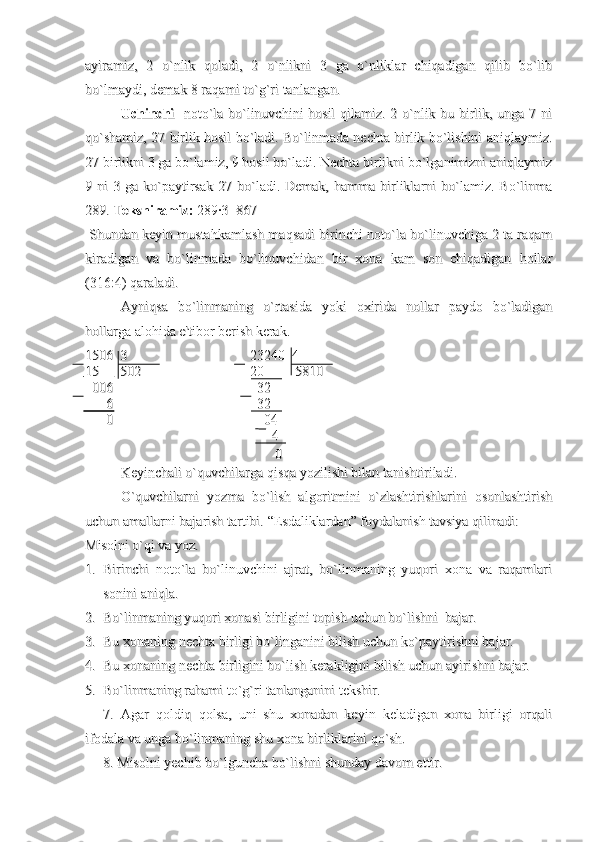 ayiramiz,   2   o`nlik   qoladi,   2   o`nlikni   3   ga   o`nliklar   chiqadigan   qilib   bo`libayiramiz,   2   o`nlik   qoladi,   2   o`nlikni   3   ga   o`nliklar   chiqadigan   qilib   bo`lib
bo`lmaydi, demak 8 raqami to`g`ri tanlangan.  bo`lmaydi, demak 8 raqami to`g`ri tanlangan.  
Uchinchi  Uchinchi  
  noto`la bo`linuvchini hosil  qilamiz. 2 o`nlik bu birlik, unga 7 ni  noto`la bo`linuvchini hosil  qilamiz. 2 o`nlik bu birlik, unga 7 ni
qo`shamiz, 27 birlik hosil bo`ladi. Bo`linmada nechta birlik bo`lishini aniqlaymiz.qo`shamiz, 27 birlik hosil bo`ladi. Bo`linmada nechta birlik bo`lishini aniqlaymiz.
27 birlikni 3 ga bo`lamiz, 9 hosil bo`ladi. Nechta birlikni bo`lganimizni aniqlaymiz27 birlikni 3 ga bo`lamiz, 9 hosil bo`ladi. Nechta birlikni bo`lganimizni aniqlaymiz
9  ni   3  ga  ko`paytirsak   27  bo`ladi.  Demak,   hamma  birliklarni   bo`lamiz.  Bo`linma9  ni   3  ga  ko`paytirsak   27  bo`ladi.  Demak,   hamma  birliklarni   bo`lamiz.  Bo`linma
289. 289. 
Tekshiramiz:Tekshiramiz:
 289·3=867 289·3=867
 Shundan keyin mustahkamlash maqsadi birinchi noto`la bo`linuvchiga 2 ta raqam Shundan keyin mustahkamlash maqsadi birinchi noto`la bo`linuvchiga 2 ta raqam
kiradigan   va   bo`linmada   bo`linuvchidan   bir   xona   kam   son   chiqadigan   hollarkiradigan   va   bo`linmada   bo`linuvchidan   bir   xona   kam   son   chiqadigan   hollar
(316:4) qaraladi. (316:4) qaraladi. 
Ayniqsa   bo`linmaning   o`rtasida   yoki   oxirida   nollar   paydo   bo`ladiganAyniqsa   bo`linmaning   o`rtasida   yoki   oxirida   nollar   paydo   bo`ladigan
hollarga alohida e'tibor berish kerak.hollarga alohida e'tibor berish kerak.
1506  3                                   23240  41506  3                                   23240  4
15      502                               20         581015      502                               20         5810
  006                                         32  006                                         32
      6                                         32      6                                         32
      0                                           04      0                                           04
                                           4                                           4
                                            0                                             0 
Keyinchali o`quvchilarga qisqa yozilishi bilan tanishtiriladi. Keyinchali o`quvchilarga qisqa yozilishi bilan tanishtiriladi. 
O`quvchilarni   yozma   bo`lish   algoritmini   o`zlashtirishlarini   osonlashtirishO`quvchilarni   yozma   bo`lish   algoritmini   o`zlashtirishlarini   osonlashtirish
uchun amallarni bajarish tartibi. uchun amallarni bajarish tartibi. 
“Esdaliklardan” foydalanish tavsiya qilinadi:“Esdaliklardan” foydalanish tavsiya qilinadi:
Misolni o`qi va yoz.Misolni o`qi va yoz.
1.1.
Birinchi   noto`la   bo`linuvchini   ajrat,   bo`linmaning   yuqori   xona   va   raqamlariBirinchi   noto`la   bo`linuvchini   ajrat,   bo`linmaning   yuqori   xona   va   raqamlari
sonini aniqla.sonini aniqla.
2.2.
Bo`linmaning yuqori xonasi birligini topish uchun bo`lishni  bajar.Bo`linmaning yuqori xonasi birligini topish uchun bo`lishni  bajar.
3.3.
Bu xonaning nechta birligi bo`linganini bilish uchun ko`paytirishni bajar.Bu xonaning nechta birligi bo`linganini bilish uchun ko`paytirishni bajar.
4.4.
Bu xonaning nechta birligini bo`lish kerakligini bilish uchun ayirishni bajar.Bu xonaning nechta birligini bo`lish kerakligini bilish uchun ayirishni bajar.
5.5.
Bo`linmaning rahami to`g`ri tanlanganini tekshir.Bo`linmaning rahami to`g`ri tanlanganini tekshir.
7.   Agar   qoldiq   qolsa,   uni   shu   xonadan   keyin   keladigan   xona   birligi   orqali7.   Agar   qoldiq   qolsa,   uni   shu   xonadan   keyin   keladigan   xona   birligi   orqali
ifodala va unga bo`linmaning shu xona birliklarini qo`sh.ifodala va unga bo`linmaning shu xona birliklarini qo`sh.
8. Misolni yechib bo`lguncha bo`lishni shunday davom ettir.8. Misolni yechib bo`lguncha bo`lishni shunday davom ettir. 