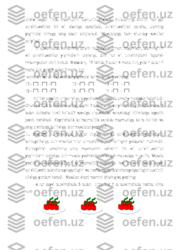 olish»   degan   ifoda   mazmunini   tushunib   olishadi.   Bolalarning   e'tibori   har   galolish»   degan   ifoda   mazmunini   tushunib   olishadi.   Bolalarning   e'tibori   har   gal
qo`shiluvchilar   bir   xil   ekaniga   qaratiladi,   qo`shiluvchilar   qancha,   ularningqo`shiluvchilar   bir   xil   ekaniga   qaratiladi,   qo`shiluvchilar   qancha,   ularning
yig`indisi   nimaga   teng   ekani   aniqlanadi.   Masalalarga   ham   shunday   savollaryig`indisi   nimaga   teng   ekani   aniqlanadi.   Masalalarga   ham   shunday   savollar
qo`yiladi. qo`yiladi. 
O`quvchilarda sonlarning tarkibi haqidagi bilimlari ortgan sari, ularning birO`quvchilarda sonlarning tarkibi haqidagi bilimlari ortgan sari, ularning bir
xil   qo`shiluvchilar   yig`indisini   topishga   doir   har   xil   topshiriqlarni   bajarishxil   qo`shiluvchilar   yig`indisini   topishga   doir   har   xil   topshiriqlarni   bajarish
imkoniyatlari ortib boradi. imkoniyatlari ortib boradi. 
Masalan,Masalan,
 -16 ichida 2 tadan 8 marta bor, yoki 4 tadan 4 -16 ichida 2 tadan 8 marta bor, yoki 4 tadan 4
marta bor, yoki 8 tadan 2 marta bor.marta bor, yoki 8 tadan 2 marta bor.
-sonni bir xil qo`shiluvchilar yig`indisi ko`rinishida tasvirlang.-sonni bir xil qo`shiluvchilar yig`indisi ko`rinishida tasvirlang.
12=       +       +     12=       +       +     
     12 =      +                18 =        +        12 =      +                18 =        +   
15=       +       +                    15  =     +                 14 =       +15=       +       +                    15  =     +                 14 =       +
Bo`lish amalini o`rganishga tayyorlash maqsadida amaliy mashqlar bajariladi.Bo`lish amalini o`rganishga tayyorlash maqsadida amaliy mashqlar bajariladi.
Chunonchi, 8 ta doiracha oling, ularni 2 tadan qilib qo`yib chiqing. Necha marta 2Chunonchi, 8 ta doiracha oling, ularni 2 tadan qilib qo`yib chiqing. Necha marta 2
tadan   doiracha   hosil   bo`ladi?   savolga   o`quvchilar   sanashdagi   bilimlarga   tayanibtadan   doiracha   hosil   bo`ladi?   savolga   o`quvchilar   sanashdagi   bilimlarga   tayanib
javob   berishadi.   Keyinchalik   ko`rsatmalilik   asosida   mazmuniga   ko`ra   bo`lish   vajavob   berishadi.   Keyinchalik   ko`rsatmalilik   asosida   mazmuniga   ko`ra   bo`lish   va
teng qismlarga bo`lishga doir masalalar yechiladi.teng qismlarga bo`lishga doir masalalar yechiladi.
II.   BosqichII.   Bosqich
.   Bu   bosqichda   bolalar   ongiga   bir   xil   qo`shiluvchilar   yig`indisini.   Bu   bosqichda   bolalar   ongiga   bir   xil   qo`shiluvchilar   yig`indisini
ko`paytirishga doir misollar bilan almashtirish mumkinligini  yetkazish muhimdir.ko`paytirishga doir misollar bilan almashtirish mumkinligini  yetkazish muhimdir.
Ko`paytirish   amalining   aniq   mazmunini   ochishni   bir   xil   qo`shiluvchilarKo`paytirish   amalining   aniq   mazmunini   ochishni   bir   xil   qo`shiluvchilar
yig`indisini topishga doir masala yechishdan boshlash maqsadga muvofiq. Masalayig`indisini topishga doir masala yechishdan boshlash maqsadga muvofiq. Masala
yechishda   foydalaniladigan   ko`rsatmalilik   bolalarga   har   bir   aniq   holda   qaysiyechishda   foydalaniladigan   ko`rsatmalilik   bolalarga   har   bir   aniq   holda   qaysi
qo`shiluvchi takrorlanayotganligini va necha marta takrorlanayotganligini tushinibqo`shiluvchi takrorlanayotganligini va necha marta takrorlanayotganligini tushinib
olishga yordam beradi.  Masalan sharti rasmini chizing va yeching: olishga yordam beradi.  Masalan sharti rasmini chizing va yeching: 
«Har   qaysi   taqsimchada   5   tadan     olma   bor   3   ta   taqsimchada   nechta   olma«Har   qaysi   taqsimchada   5   tadan     olma   bor   3   ta   taqsimchada   nechta   olma
bor?bor? 