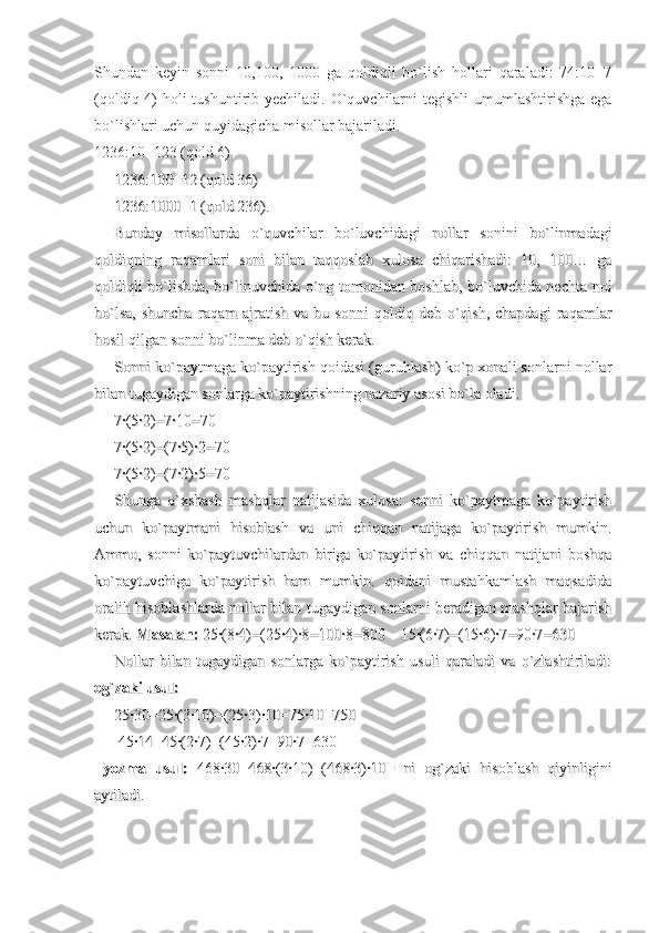 Shundan   keyin   sonni   10,100,   1000   ga   qoldiqli   bo`lish   hollari   qaraladi:   74:10=7
(qoldiq 4)  holi tushuntirib yechiladi. O`quvchilarni  tegishli  umumlashtirishga ega
bo`lishlari uchun quyidagicha misollar bajariladi.
1236:10=123 (qold 6)
1236:100=12 (qold 36)1236:100=12 (qold 36)
1236:1000=1 (qold 236).1236:1000=1 (qold 236).
Bunday   misollarda   o`quvchilar   bo`luvchidagi   nollar   sonini   bo`linmadagiBunday   misollarda   o`quvchilar   bo`luvchidagi   nollar   sonini   bo`linmadagi
qoldiqning   raqamlari   soni   bilan   taqqoslab   xulosa   chiqarishadi:   10,   100…   gaqoldiqning   raqamlari   soni   bilan   taqqoslab   xulosa   chiqarishadi:   10,   100…   ga
qoldiqli bo`lishda, bo`linuvchida o`ng tomonidan boshlab, bo`luvchida nechta nolqoldiqli bo`lishda, bo`linuvchida o`ng tomonidan boshlab, bo`luvchida nechta nol
bo`lsa,   shuncha   raqam   ajratish   va  bu   sonni   qoldiq  deb   o`qish,   chapdagi   raqamlarbo`lsa,   shuncha   raqam   ajratish   va  bu   sonni   qoldiq  deb   o`qish,   chapdagi   raqamlar
hosil qilgan sonni bo`linma deb o`qish kerak.hosil qilgan sonni bo`linma deb o`qish kerak.
Sonni ko`paytmaga ko`paytirish qoidasi (guruhlash) ko`p xonali sonlarni nollarSonni ko`paytmaga ko`paytirish qoidasi (guruhlash) ko`p xonali sonlarni nollar
bilan tugaydigan sonlarga ko`paytirishning nazariy asosi bo`la oladi. bilan tugaydigan sonlarga ko`paytirishning nazariy asosi bo`la oladi. 
7·(5·2)=7·10=707·(5·2)=7·10=70
7·(5·2)=(7·5)·2=707·(5·2)=(7·5)·2=70
7·(5·2)=(7·2)·5=707·(5·2)=(7·2)·5=70
Shunga   o`xshash   mashqlar   natijasida   xulosa:   sonni   ko`paytmaga   ko`paytirishShunga   o`xshash   mashqlar   natijasida   xulosa:   sonni   ko`paytmaga   ko`paytirish
uchun   ko`paytmani   hisoblash   va   uni   chiqqan   natijaga   ko`paytirish   mumkin.uchun   ko`paytmani   hisoblash   va   uni   chiqqan   natijaga   ko`paytirish   mumkin.
Ammo,   sonni   ko`paytuvchilardan   biriga   ko`paytirish   va   chiqqan   natijani   boshqaAmmo,   sonni   ko`paytuvchilardan   biriga   ko`paytirish   va   chiqqan   natijani   boshqa
ko`paytuvchiga   ko`paytirish   ham   mumkin.   qoidani   mustahkamlash   maqsadidako`paytuvchiga   ko`paytirish   ham   mumkin.   qoidani   mustahkamlash   maqsadida
oralih hisoblashlarda nollar bilan tugaydigan sonlarni beradigan mashqlar bajarishoralih hisoblashlarda nollar bilan tugaydigan sonlarni beradigan mashqlar bajarish
kerak. kerak. 
Masalan:Masalan:
 25·(8·4)=(25·4)·8=100·8=800    15·(6·7)=(15·6)·7=90·7=630 25·(8·4)=(25·4)·8=100·8=800    15·(6·7)=(15·6)·7=90·7=630
Nollar   bilan   tugaydigan   sonlarga   ko`paytirish   usuli   qaraladi   va   o`zlashtiriladi:Nollar   bilan   tugaydigan   sonlarga   ko`paytirish   usuli   qaraladi   va   o`zlashtiriladi:
og`zaki usul:og`zaki usul:
25·30=25·(3·10)=(25·3)·10=75·10=75025·30=25·(3·10)=(25·3)·10=75·10=750
 45·14=45·(2·7)=(45·2)·7=90·7=630 45·14=45·(2·7)=(45·2)·7=90·7=630
  
yozma   usul:yozma   usul:
  468·30=468·(3·10)=(468·3)·10=   ni   og`zaki   hisoblash   qiyinligini  468·30=468·(3·10)=(468·3)·10=   ni   og`zaki   hisoblash   qiyinligini
aytiladi. aytiladi.  