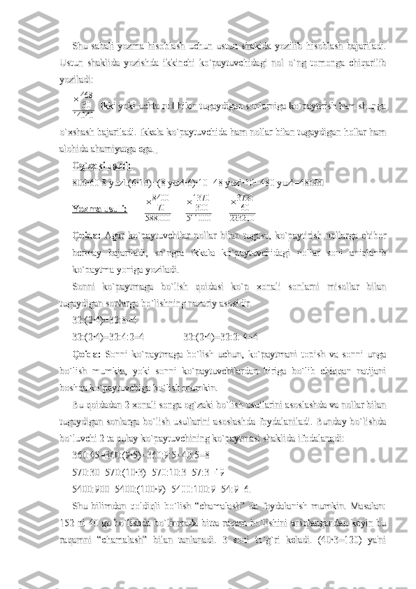Shu   sabali   yozma   hisoblash   uchun   ustun   shaklda   yozilib   hisoblash   bajariladi.Shu   sabali   yozma   hisoblash   uchun   ustun   shaklda   yozilib   hisoblash   bajariladi.
Ustun   shaklida   yozishda   ikkinchi   ko`paytuvchidagi   nol   o`ng   tomonga   chiqarilibUstun   shaklida   yozishda   ikkinchi   ko`paytuvchidagi   nol   o`ng   tomonga   chiqarilib
yoziladi:     yoziladi:     
× 468
30
14040   Ikki yoki uchta nol bilan tugaydigan sonlarniga ko`paytirish ham shunga  Ikki yoki uchta nol bilan tugaydigan sonlarniga ko`paytirish ham shunga
o`xshash bajariladi. Ikkala ko`paytuvchida ham nollar bilan tugaydigan hollar hamo`xshash bajariladi. Ikkala ko`paytuvchida ham nollar bilan tugaydigan hollar ham
alohida ahamiyatga ega.alohida ahamiyatga ega.
  
Og`zaki usuli: Og`zaki usuli: 
800·60 8 yuzl.(6·10)=(8 yuzl·6)·10=48 yuzl·10=480 yuzl=48000 800·60 8 yuzl.(6·10)=(8 yuzl·6)·10=48 yuzl·10=480 yuzl=48000 
Yozma usuli:Yozma usuli:
               × 8400
70
588000            × 1370
300
511000              × 3720
60
223200
Qoida:Qoida:
  Agar   ko`paytuvchilar   nollar   bilan   tugasa,   ko`paytirish   nollarga   e'tibor  Agar   ko`paytuvchilar   nollar   bilan   tugasa,   ko`paytirish   nollarga   e'tibor
bermay   bajariladi,   so`ngra   ikkala   ko`paytuvchidagi   nollar   soni   aniqlanibbermay   bajariladi,   so`ngra   ikkala   ko`paytuvchidagi   nollar   soni   aniqlanib
ko`paytma yoniga yoziladi. ko`paytma yoniga yoziladi. 
Sonni   ko`paytmaga   bo`lish   qoidasi   ko`p   xonali   sonlarni   misollar   bilanSonni   ko`paytmaga   bo`lish   qoidasi   ko`p   xonali   sonlarni   misollar   bilan
tugaydigan sonlarga bo`lishning nazariy asosidir. tugaydigan sonlarga bo`lishning nazariy asosidir. 
32:(2·4)=32:8=432:(2·4)=32:8=4
32:(2·4)=32:4:2=432:(2·4)=32:4:2=4
32:(2·4)=32:2: 4=432:(2·4)=32:2: 4=4
Qoida:Qoida:
  Sonni   ko`paytmaga   bo`lish   uchun,   ko`paytmani   topish   va   sonni   unga  Sonni   ko`paytmaga   bo`lish   uchun,   ko`paytmani   topish   va   sonni   unga
bo`lish   mumkin,   yoki   sonni   ko`paytuvchilardan   biriga   bo`lib   chiqqan   natijanibo`lish   mumkin,   yoki   sonni   ko`paytuvchilardan   biriga   bo`lib   chiqqan   natijani
boshqa ko`paytuvchiga bo`lish mumkin.boshqa ko`paytuvchiga bo`lish mumkin.
Bu qoidadan 2 xonali songa og`zaki bo`lish usullarini asoslashda va nollar bilanBu qoidadan 2 xonali songa og`zaki bo`lish usullarini asoslashda va nollar bilan
tugaydigan sonlarga bo`lish usullarini asoslashda foydalaniladi. Bunday bo`lishdatugaydigan sonlarga bo`lish usullarini asoslashda foydalaniladi. Bunday bo`lishda
bo`luvchi 2 ta qulay ko`paytuvchining ko`paytmasi shaklida ifodalanadi:bo`luvchi 2 ta qulay ko`paytuvchining ko`paytmasi shaklida ifodalanadi:
360:45=360:(9·5)=360:9:5=40:5=8360:45=360:(9·5)=360:9:5=40:5=8
570:30=570:(10·3)=570:10:3=57:3=19570:30=570:(10·3)=570:10:3=57:3=19
5400:900=5400:(100·9)=5400:100:9=54:9=6.5400:900=5400:(100·9)=5400:100:9=54:9=6.
Shu   bilimdan   qoldiqli   bo`lish   “chamalash”   da   foydalanish   mumkin.   Masalan:Shu   bilimdan   qoldiqli   bo`lish   “chamalash”   da   foydalanish   mumkin.   Masalan:
152 ni 40 ga bo`lishda bo`linmada bitta raqam bo`lishini aniqlangandan keyin bu152 ni 40 ga bo`lishda bo`linmada bitta raqam bo`lishini aniqlangandan keyin bu
raqamni   “chamalash”   bilan   tanlanadi.   3   soni   to`g`ri   keladi.   (40·3=120)   ya'niraqamni   “chamalash”   bilan   tanlanadi.   3   soni   to`g`ri   keladi.   (40·3=120)   ya'ni 