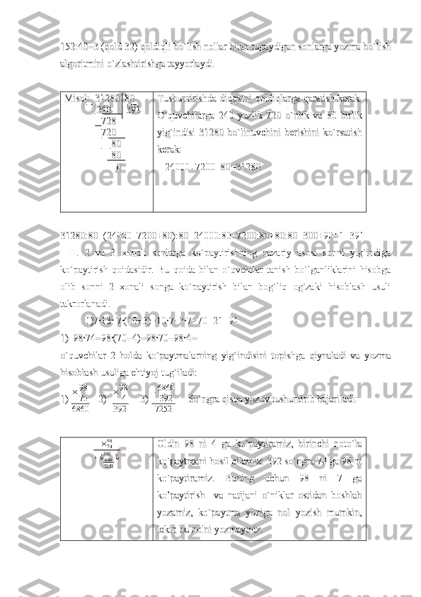 152:40=3 (qold 32) qoldiqli bo`lish nollar bilan tugaydigan sonlarga yozma bo`lish152:40=3 (qold 32) qoldiqli bo`lish nollar bilan tugaydigan sonlarga yozma bo`lish
algoritmini o`zlashtirishga tayyorlaydi.algoritmini o`zlashtirishga tayyorlaydi.
Misol:Misol:
  
 31280  80 31280  80
                      
    
240      391240      391
                  
  
     728     728
                        
      
720720
                        
      
    80    80
                            
    
  
    
8080
                                      
    
00 Tushuntirishda diqqatni qoldiqlarga qaratish kerak.Tushuntirishda diqqatni qoldiqlarga qaratish kerak.
O`quvchilarga   240   yuzlik   720   o`nlik   va   80   birlikO`quvchilarga   240   yuzlik   720   o`nlik   va   80   birlik
yig`indisi   31280   bo`linuvchini   berishini   ko`rsatishyig`indisi   31280   bo`linuvchini   berishini   ko`rsatish
kerak: kerak: 
      
24000+7200+80=31280 24000+7200+80=31280 
                            
                                                        
31280:80=(24000+7200+80):80=24000:80+7200:80+80:80=300+90+1=39131280:80=(24000+7200+80):80=24000:80+7200:80+80:80=300+90+1=391
III.   2   va   3   xonali   sonlarga   ko`paytirishning   nazariy   asosi   sonni   yig`indiga
ko`paytirish   qoidasidir.   Bu   qoida   bilan   o`qvchilar   tanish   bo`lganliklarini   hisobga
olib   sonni   2   xonali   songa   ko`paytirish   bilan   bog`liq   og`zaki   hisoblash   usuli
takrorlanadi. 
1)7·13=7·(10+3)=10·7+3·7=70+21=91
1)1)
98·74=98·(70+4)=98·70+98·4=    98·74=98·(70+4)=98·70+98·4=    
o`quvchilar   2   holda   ko`paytmalarning   yig`indisini   topishga   qiynaladi   va   yozmao`quvchilar   2   holda   ko`paytmalarning   yig`indisini   topishga   qiynaladi   va   yozma
hisoblash usuliga ehtiyoj tug`iladi:hisoblash usuliga ehtiyoj tug`iladi:
1) 1)  × 98
70
6860       
2)2)
    ×98
4	
392
        
3)3)
  	
+6860
392
7252
     So`ngra qisqa yozuv tushuntirib bajariladi:      So`ngra qisqa yozuv tushuntirib bajariladi: 
×
7498
+ ¿
686
7252392
¿
  
           Oldin   98   ni   4   ga   ko`paytiramiz,   birinchi   noto`laOldin   98   ni   4   ga   ko`paytiramiz,   birinchi   noto`la
ko`paytmani hosil qilamiz: 392 so`ngra 70 ga 98 niko`paytmani hosil qilamiz: 392 so`ngra 70 ga 98 ni
ko`paytiramiz.   Buning   uchun   98   ni   7   gako`paytiramiz.   Buning   uchun   98   ni   7   ga
ko’paytirish     va   natijani   o`niklar   ostidan   boshlabko’paytirish     va   natijani   o`niklar   ostidan   boshlab
yozamiz,   ko`paytma   yoniga   nol   yozish   mumkin,yozamiz,   ko`paytma   yoniga   nol   yozish   mumkin,
lekin bu nolni yozmaymiz.lekin bu nolni yozmaymiz. 