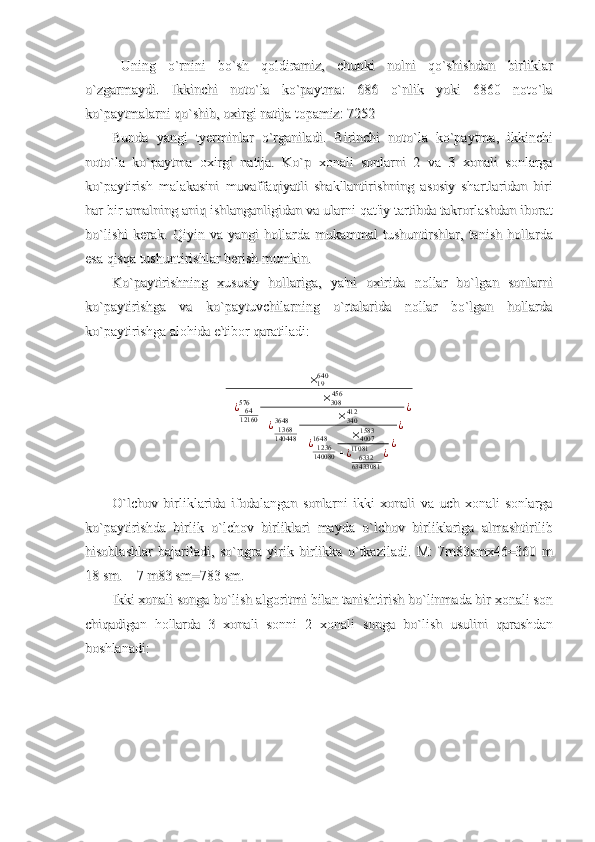Uning   o`rnini   bo`sh   qoldiramiz,   chunki   nolni   qo`shishdan   birliklarUning   o`rnini   bo`sh   qoldiramiz,   chunki   nolni   qo`shishdan   birliklar
o`zgarmaydi.   Ikkinchi   noto`la   ko`paytma:   686   o`nlik   yoki   6860   noto`lao`zgarmaydi.   Ikkinchi   noto`la   ko`paytma:   686   o`nlik   yoki   6860   noto`la
ko`paytmalarni qo`shib, oxirgi natija topamiz: 7252ko`paytmalarni qo`shib, oxirgi natija topamiz: 7252
BundaBunda
  
yangiyangi
  
tyerminlartyerminlar
  
oo
``
rganiladirganiladi
.  .  
BirinchiBirinchi
  
notonoto
``
lala
  
koko
``
paytmapaytma
,  ,  
ikkinchiikkinchi
notonoto
``
lala
  
koko
``
paytmapaytma
  
oxirgioxirgi
  
natijanatija
.  .  
KoKo
``
pp
  
xonalixonali
  
sonlarnisonlarni
  2    2  
vava
  3    3  
xonalixonali
  
sonlargasonlarga
koko
``
paytirishpaytirish
  
malakasinimalakasini
  
muvaffaqiyatlimuvaffaqiyatli
  
shakllantirishningshakllantirishning
  
asosiyasosiy
  
shartlaridanshartlaridan
  
biribiri
harhar
  
birbir
  
amalningamalning
  
aniqaniq
  
ishlanganligidanishlanganligidan
  
vava
  
ularniularni
  
qatqat
''
iyiy
  
tartibdatartibda
  
takrorlashdantakrorlashdan
  
iboratiborat
bobo
``
lishilishi
  
kerakkerak
.  .  
QiyinQiyin
  
vava
  
yangiyangi
  
hollardahollarda
  
mukammalmukammal
  
tushuntirshlartushuntirshlar
,  ,  
tanishtanish
  
hollardahollarda
esaesa
  
qisqaqisqa
  
tushuntirishlartushuntirishlar
  
berishberish
  
mumkinmumkin
..
KoKo
``
paytirishningpaytirishning
  
xususiyxususiy
  
hollarigahollariga
,  ,  
yaya
''
nini
  
oxiridaoxirida
  
nollarnollar
  
bobo
``
lganlgan
  
sonlarnisonlarni
koko
``
paytirishgapaytirishga
  
vava
  
koko
``
paytuvchilarningpaytuvchilarning
  
oo
``
rtalaridartalarida
  
nollarnollar
  
bobo
``
lganlgan
  
hollardahollarda
koko
``
paytirishgapaytirishga
  
alohidaalohida
  
ee
''
tibortibor
  
qaratiladiqaratiladi
::×19640	
+¿	6412160
576	×308456	
+¿1368140448
3648	×340412	
+¿1236140080
1648	×40071583	
+¿	633263433081
11081	¿¿
¿
¿
OO
``
lchovlchov
  
birliklaridabirliklarida
  
ifodalanganifodalangan
  
sonlarnisonlarni
  
ikkiikki
  
xonalixonali
  
vava
  
uchuch
  
xonalixonali
  
sonlargasonlarga
koko
``
paytirishdapaytirishda
  
birlikbirlik
  
oo
``
lchovlchov
  
birliklaribirliklari
  
maydamayda
  
oo
``
lchovlchov
  
birliklarigabirliklariga
  
almashtirilibalmashtirilib
hisoblashlarhisoblashlar
  
bajariladibajariladi
,  ,  
soso
``
ngrangra
  
yirikyirik
  
birlikkabirlikka
  
oo
``
tkaziladitkaziladi
.  .  
MM
:   7:   7
mm
8383
smxsmx
46=360  46=360  
mm
18 18 
smsm
.    7 .    7 
mm
83 83 
smsm
=783 =783 
smsm
..
IkkiIkki
  
xonalixonali
  
songasonga
  
bobo
``
lishlish
  
algoritmialgoritmi
  
bilanbilan
  
tanishtirishtanishtirish
  
bobo
``
linmadalinmada
  
birbir
  
xonalixonali
  
sonson
chiqadiganchiqadigan
  
hollardahollarda
  3    3  
xonalixonali
  
sonnisonni
  2    2  
xonalixonali
  
songasonga
  
bobo
``
lishlish
  
usuliniusulini
  
qarashdanqarashdan
boshlanadiboshlanadi
:: 