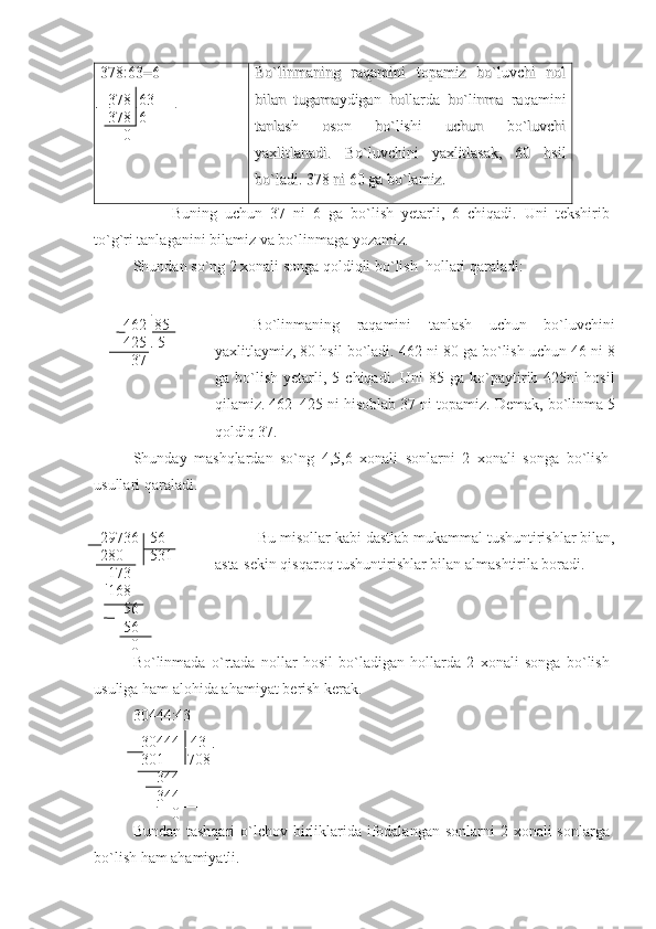 378:63=6378:63=6
  
  
378  63378  63
    
378  6378  6
      0      0 Bo`linmaning   raqamini   topamiz   bo`luvchi   nolBo`linmaning   raqamini   topamiz   bo`luvchi   nol
bilan   tugamaydigan   hollarda   bo`linma   raqaminibilan   tugamaydigan   hollarda   bo`linma   raqamini
tanlash   oson   bo`lishi   uchun   bo`luvchitanlash   oson   bo`lishi   uchun   bo`luvchi
yaxlitlanadi.  yaxlitlanadi.  
BoBo
``
luvchiniluvchini
  
yaxlitlasakyaxlitlasak
,   60  ,   60  
hsilhsil
bobo
``
ladiladi
. 378 . 378 
nini
 60  60 
gaga
  
bobo
``
lamizlamiz
..
Buning   uchun   37   ni   6   ga   bo ` lish   yetarli ,   6   chiqadi .   Uni   tekshirib
to ` g ` ri   tanlaganini   bilamiz   va   bo ` linmaga   yozamiz . 
Shundan   so ` ng  2  xonali   songa   qoldiqli   bo ` lish    hollari   qaraladi :
         
       462  85
        425   5
        37 Bo`linmaning   raqamini   tanlash   uchun   bo`luvchini
yaxlitlaymiz, 80 hsil bo`ladi.  462 ni 80 ga bo`lish uchun 46 ni 8
ga  bo`lish   yetarli,  5   chiqadi.  Uni   85  ga   ko`paytirib  425ni   hosil
qilamiz. 462–425 ni hisoblab 37 ni topamiz.  Demak, bo`linma 5
qoldiq 37.
Shunday   mashqlardan   so`ng   4,5,6   xonali   sonlarni   2   xonali   songa   bo`lish
usullari qaraladi.
29736   56
280       531
  173
  168 
        56
      56
        0  Bu misollar kabi dastlab mukammal tushuntirishlar bilan,
asta-sekin qisqaroq tushuntirishlar bilan almashtirila boradi. 
Bo ` linmada   o ` rtada   nollar   hosil   bo ` ladigan   hollarda   2   xonali   songa   bo ` lish
usuliga   ham   alohida   ahamiyat   berish   kerak .
30444:43
  30444   43
  301      708
      344
      344
          0
Bundan   tashqari   o ` lchov   birliklarida   ifodalangan   sonlarni   2   xonali   sonlarga
bo ` lish   ham   ahamiyatli .  