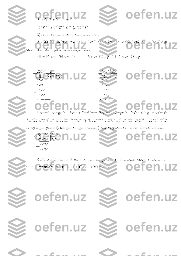 Bunda 2 ta hol ajratiladi.
1) ismli sonlarni songa bo`lish.
2) ismli sonlarni ismli songa bo`lish.
Bu ikki holda ham murakkab ismli sonni bo`lish sodda ismli sonni bo`lishga
keltiriladi. So`ngra amallar bajariladi.
48 m24 sm : 36 sm=134       35 sum 60 tiy : 18=1 sum 98 tiy.
3564  18 4824  36
18      198 (tiy)           36       13
176 122
162           108
  144             144
  144             144
       0                                                          0
3  xonali   songa   bo ` lish   usullari   ham  2  xonali   songa   bo ` lish   usuliga   o ` xshash .
Bunda   farq   shundaki ,  bo ` linmaning   raqamini   topish   uchun   bo ` luvchi  2  ta   nol   bilan
tugaydigan   yaqin  ( berilgan   songa   nisbatan )  kichik   yaxlit   son   bilan   almashtiriladi :
 36024   632
 3160     57
   4424
   4424
          0
Ko ` p   xonali   sonni   2   va   3   xonali   songa   bo ` lish   malakasi   sekin   shakllanishi
sababli   mashqlar   hajmi   katta   bo ` lishi   talab   etiladi . 
