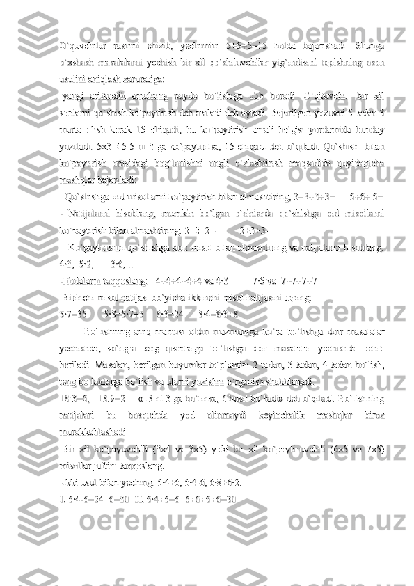 O`quvchilar   rasmni   chizib,   yechimini   5+5+5=15   holda   bajarishadi.   ShungaO`quvchilar   rasmni   chizib,   yechimini   5+5+5=15   holda   bajarishadi.   Shunga
o`xshash   masalalarni   yechish   bir   xil   qo`shiluvchilar   yig`indisini   topishning   osono`xshash   masalalarni   yechish   bir   xil   qo`shiluvchilar   yig`indisini   topishning   oson
usulini aniqlash zaruratiga:usulini aniqlash zaruratiga:
-yangi   arifmetik   amalning   paydo   bo`lishiga   olib   boradi.   O`qituvchi,-   bir   xil-yangi   arifmetik   amalning   paydo   bo`lishiga   olib   boradi.   O`qituvchi,-   bir   xil
sonlarni qo`shish ko`paytirish deb ataladi deb aytadi. Bajarilgan yozuvni 5 tadan 3sonlarni qo`shish ko`paytirish deb ataladi deb aytadi. Bajarilgan yozuvni 5 tadan 3
marta   olish   kerak   15   chiqadi,   bu   ko`paytirish   amali   belgisi   yordamida   bundaymarta   olish   kerak   15   chiqadi,   bu   ko`paytirish   amali   belgisi   yordamida   bunday
yoziladi: 5x3=15-5 ni  3 ga ko`paytirilsa,  15 chiqadi  deb o`qiladi. Qo`shish   bilanyoziladi: 5x3=15-5 ni  3 ga ko`paytirilsa,  15 chiqadi  deb o`qiladi. Qo`shish   bilan
ko`paytirish   orasidagi   bog`lanishni   ongli   o`zlashtirish   maqsadida   quyidagichako`paytirish   orasidagi   bog`lanishni   ongli   o`zlashtirish   maqsadida   quyidagicha
mashqlar bajariladi:mashqlar bajariladi:
- Qo`shishga oid misollarni ko`paytirish bilan almashtiring, 3+3+3+3=      6+6+ 6=- Qo`shishga oid misollarni ko`paytirish bilan almashtiring, 3+3+3+3=      6+6+ 6=
-   Natijalarni   hisoblang,   mumkin   bo`lgan   o`rinlarda   qo`shishga   oid   misollarni-   Natijalarni   hisoblang,   mumkin   bo`lgan   o`rinlarda   qo`shishga   oid   misollarni
ko`paytirish bilan almashtiring. 2+2+2=          2+3+3= ko`paytirish bilan almashtiring. 2+2+2=          2+3+3= 
 - Ko`paytirishni qo`shishga doir misol bilan almashtiring va natijalarni hisoblang: - Ko`paytirishni qo`shishga doir misol bilan almashtiring va natijalarni hisoblang:
4·3,  5·2,       3·6,….4·3,  5·2,       3·6,….
-Ifodalarni taqqoslang:   4+4+4+4+4 va 4·3          7·5 va  7+7+7+7-Ifodalarni taqqoslang:   4+4+4+4+4 va 4·3          7·5 va  7+7+7+7
-Birinchi misol natijasi bo`yicha ikkinchi misol natijasini toping:-Birinchi misol natijasi bo`yicha ikkinchi misol natijasini toping:
5·7=35       5·8=5·7+5     8·3=24      8·4=8·3+85·7=35       5·8=5·7+5     8·3=24      8·4=8·3+8
Bo`lishning   aniq   ma'nosi   oldin   mazmuniga   ko`ra   bo`lishga   doir   masalalarBo`lishning   aniq   ma'nosi   oldin   mazmuniga   ko`ra   bo`lishga   doir   masalalar
yechishda,   so`ngra   teng   qismlarga   bo`lishga   doir   masalalar   yechishda   ochibyechishda,   so`ngra   teng   qismlarga   bo`lishga   doir   masalalar   yechishda   ochib
beriladi. Masalan, berilgan buyumlar to`plamini 2 tadan, 3 tadan, 4 tadan bo`lish,beriladi. Masalan, berilgan buyumlar to`plamini 2 tadan, 3 tadan, 4 tadan bo`lish,
teng bo`laklarga bo`lish va ularni yozishni o`rganish shakklanadi.teng bo`laklarga bo`lish va ularni yozishni o`rganish shakklanadi.
18:3=6,   18:9=2     «18 ni 3 ga bo`linsa, 6 hosil bo`ladi» deb o`qiladi. Bo`lishning18:3=6,   18:9=2     «18 ni 3 ga bo`linsa, 6 hosil bo`ladi» deb o`qiladi. Bo`lishning
natijalari   bu   bosqichda   yod   olinmaydi   keyinchalik   mashqlar   biroznatijalari   bu   bosqichda   yod   olinmaydi   keyinchalik   mashqlar   biroz
murakkablashadi: murakkablashadi: 
-Bir   xil   ko`payuvchili   (3x4   va   3x5)   yoki   bir   xil   ko`paytiruvchili   (6x5   va   7x5)-Bir   xil   ko`payuvchili   (3x4   va   3x5)   yoki   bir   xil   ko`paytiruvchili   (6x5   va   7x5)
misollar juftini taqqoslang.misollar juftini taqqoslang.
-Ikki usul bilan yeching. 6·4+6, 6·4-6, 6·8+6·2.-Ikki usul bilan yeching. 6·4+6, 6·4-6, 6·8+6·2.
I.I.
 6·4-6=24+6=30   6·4-6=24+6=30  
II.II.
 6·4+6=6+6+6+6+6=30 6·4+6=6+6+6+6+6=30 