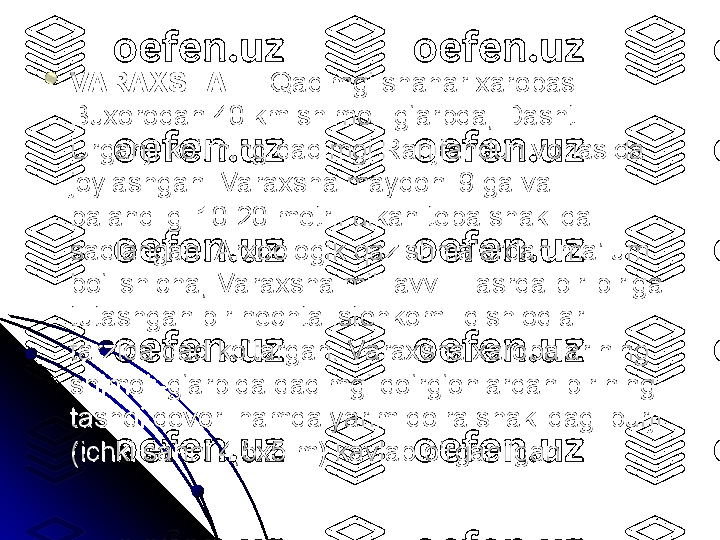 
VARAXSHAVARAXSHA
 — Qadimgi shahar xarobasi.  — Qadimgi shahar xarobasi. 
Buxorodan 40 km shimoli-g‘arbda, Dashti Buxorodan 40 km shimoli-g‘arbda, Dashti 
Urganji ko‘lining qadimgi Ranjfandun vohasida Urganji ko‘lining qadimgi Ranjfandun vohasida 
joylashgan. Varaxsha maydoni 9 ga va joylashgan. Varaxsha maydoni 9 ga va 
balandligi 10-20 metrli ulkan tepa shaklida balandligi 10-20 metrli ulkan tepa shaklida 
saqlangan. Arxeologik qazishmalardan ma’lum saqlangan. Arxeologik qazishmalardan ma’lum 
bo‘lishicha, Varaxsha mil. avv. II asrda bir-biriga bo‘lishicha, Varaxsha mil. avv. II asrda bir-biriga 
tutashgan bir nechta istehkomli qishloqlar tutashgan bir nechta istehkomli qishloqlar 
tarzida qad ko‘targan. Varaxsha xarobalarining tarzida qad ko‘targan. Varaxsha xarobalarining 
shimoli-g‘arbida qadimgi qo‘rg‘onlardan birining shimoli-g‘arbida qadimgi qo‘rg‘onlardan birining 
tashqi devori hamda yarim doira shaklidagi burji tashqi devori hamda yarim doira shaklidagi burji 
(ichki sahni 4,5x5 m) kavlab o‘rganilgan. (ichki sahni 4,5x5 m) kavlab o‘rganilgan.  