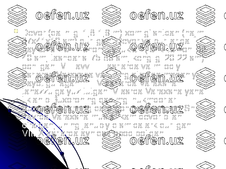 
Devor (qalinligi 1,8-1,9 m) xom g‘ishtdan (hajmi Devor (qalinligi 1,8-1,9 m) xom g‘ishtdan (hajmi 
37x41x10 sm) qurilgan. Devor va burjlarida 37x41x10 sm) qurilgan. Devor va burjlarida 
paykonsimon nishon tuynuklari (ichki tomoni 38-paykonsimon nishon tuynuklari (ichki tomoni 38-
40 sm, tashqarisi 75-80 sm, kengligi 20-22 sm) 40 sm, tashqarisi 75-80 sm, kengligi 20-22 sm) 
ochilgan. Mil. avv. II-I asrlarda va milodiy I-II ochilgan. Mil. avv. II-I asrlarda va milodiy I-II 
asrlarda Varaxsha va uning atrofida madaniy asrlarda Varaxsha va uning atrofida madaniy 
hayot gullagan. III-IV asrlarda Varaxsha hayot gullagan. III-IV asrlarda Varaxsha 
tanazzulga yuz tutgan. V asrda Varaxsha yana tanazzulga yuz tutgan. V asrda Varaxsha yana 
tiklanib Buxoroning qadimgi hukmdorlari — tiklanib Buxoroning qadimgi hukmdorlari — 
buxorxudotlarning qarorgohiga aylangan. Shu buxorxudotlarning qarorgohiga aylangan. Shu 
davrda Varaxsha mustahkam devor bilan davrda Varaxsha mustahkam devor bilan 
o‘ralgan, uning janubiy qismida ark qurilgan. o‘ralgan, uning janubiy qismida ark qurilgan. 
VIII-X asrlarda ayniqsa obod bo‘lgan. VIII-X asrlarda ayniqsa obod bo‘lgan.  