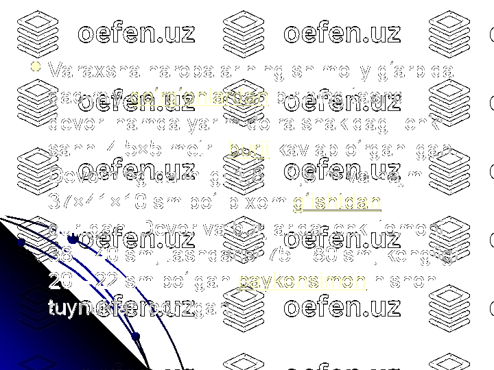 
Varaxsha harobalarining shimoliy g arbida ʻVaraxsha harobalarining shimoliy g arbida ʻ
qadimiy qadimiy  qo rg onlardan	
ʻ ʻ
 birining tashqi  birining tashqi 
devori hamda yarim doira shakldagi ichki devori hamda yarim doira shakldagi ichki 
sahni 4,5×5 metrli sahni 4,5×5 metrli  burji
 kavlab o rganilgan. 	
ʻ kavlab o rganilgan. ʻ
Devorning qalinligi 1,8—1,9 m va hajmi Devorning qalinligi 1,8—1,9 m va hajmi 
37×41×10 sm bo lib xom 	
ʻ37×41×10 sm bo lib xom ʻ g ishtdan	ʻ
  
qurilgan. Devor va burjlarida ichki tomoni qurilgan. Devor va burjlarida ichki tomoni 
38—40 sm, tashqarisi 75—80 sm, kengligi 38—40 sm, tashqarisi 75—80 sm, kengligi 
20—22 sm bo lgan 	
ʻ20—22 sm bo lgan ʻ paykonsimon
 nishon  nishon 
tuynuklari ochilgan. tuynuklari ochilgan.  