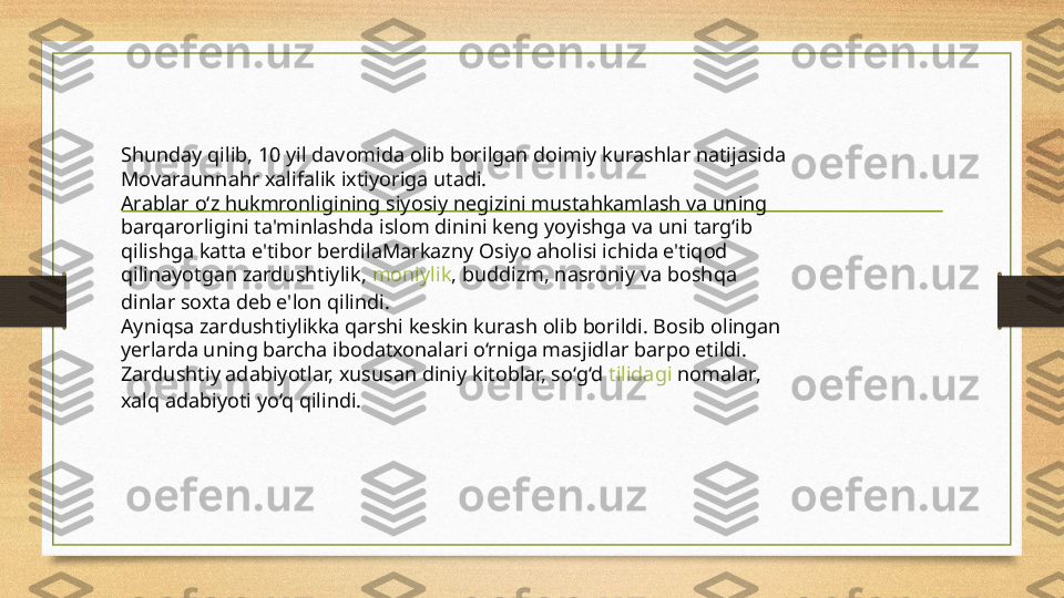 Shunday qilib, 10 yil davomida olib borilgan doimiy kurashlar natijasida 
Movaraunnahr xalifalik ixtiyoriga utadi.
Arablar o‘z hukmronligining siyosiy negizini mustahkamlash va uning 
barqarorligini ta'minlashda islom dinini keng yoyishga va uni targ‘ib 
qilishga katta e'tibor berdilaMarkazny Osiyo aholisi ichida e'tiqod 
qilinayotgan zardushtiylik,  moniylik , buddizm, nasroniy va boshqa 
dinlar soxta deb e'lon qilindi.
Ayniqsa zardushtiylikka qarshi keskin kurash olib borildi. Bosib olingan 
yerlarda uning barcha ibodatxonalari o‘rniga masjidlar barpo etildi. 
Zardushtiy adabiyotlar, xususan diniy kitoblar, so‘g‘d  tilidagi   nomalar , 
xalq adabiyoti yo‘q qilindi. 